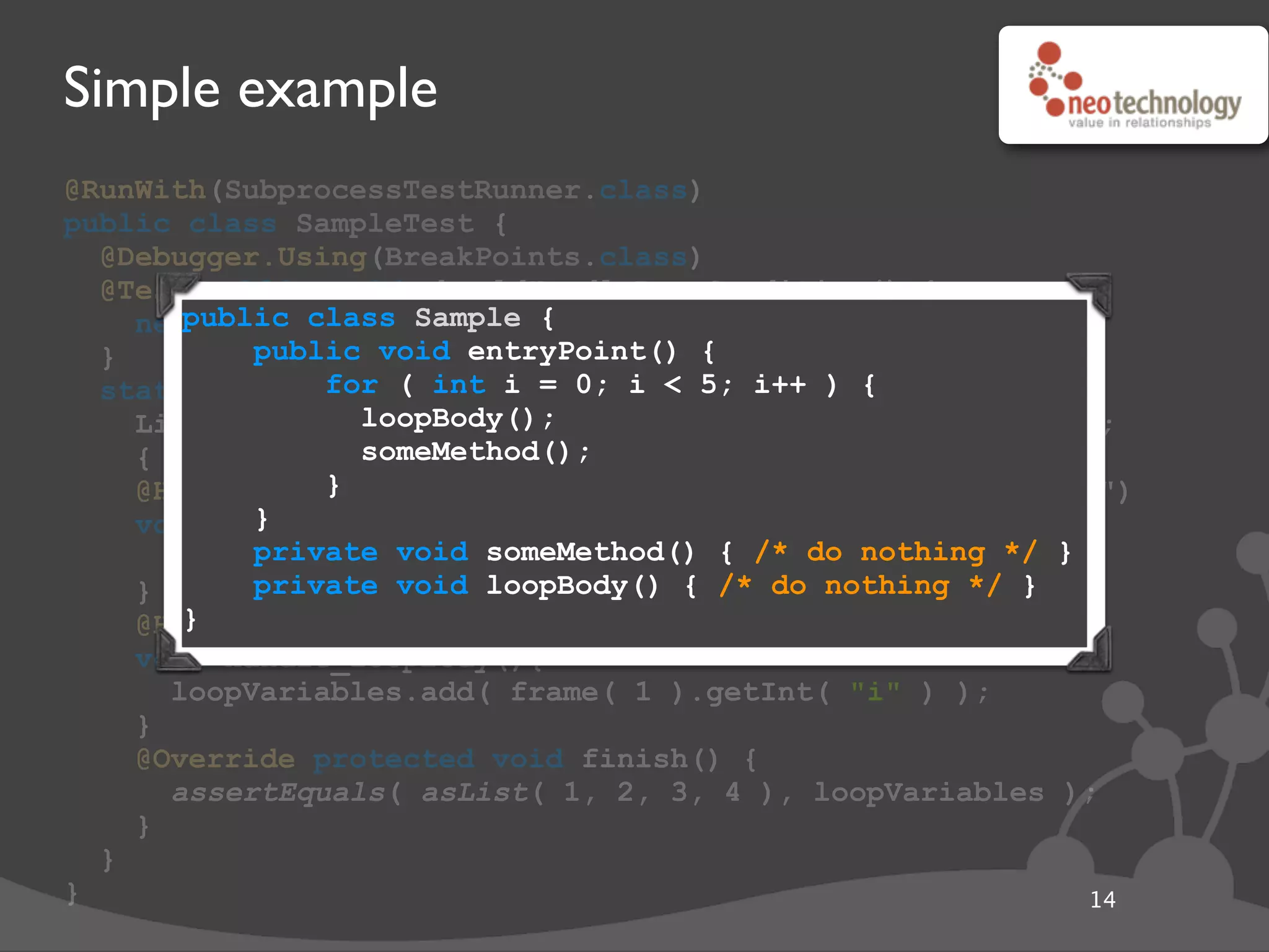 Simple example
@RunWith(SubprocessTestRunner.class)
public class SampleTest {
@Debugger.Using(BreakPoints.class)
@Test public void shouldHandleRaceCondition() {
new Sample().entryPoint();
}
static class BreakPoints extends Debugger {
List<Integer> loopVariables = new ArrayList<Integer>();
{ enable( "handle_someMethod" ); }
@Handler(on=ENTRY,type=Sample.class,method="someMethod")
void handle_someMethod() {
enable( "handle_loopBody" );
}
@Handler(on=ENTRY,type=Sample.class,method="loopBody")
void handle_loopBody(){
loopVariables.add( frame( 1 ).getInt( "i" ) );
}
@Override protected void finish() {
assertEquals( asList( 1, 2, 3, 4 ), loopVariables );
}
}
} 14
public class Sample {
public void entryPoint() {
for ( int i = 0; i < 5; i++ ) {
loopBody();
someMethod();
}
}
private void someMethod() { /* do nothing */ }
private void loopBody() { /* do nothing */ }
}
 
