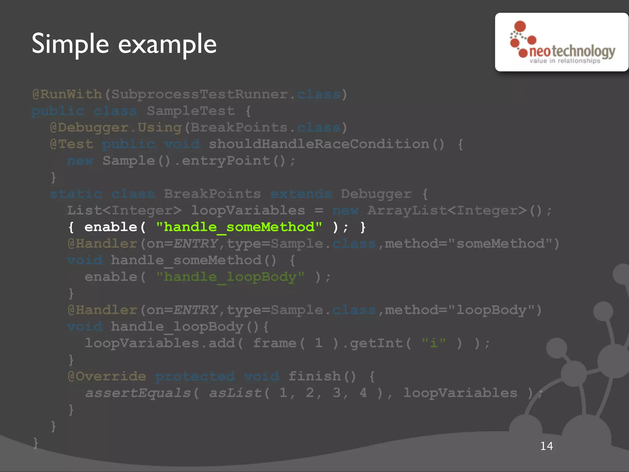Simple example
@RunWith(SubprocessTestRunner.class)
public class SampleTest {
@Debugger.Using(BreakPoints.class)
@Test public void shouldHandleRaceCondition() {
new Sample().entryPoint();
}
static class BreakPoints extends Debugger {
List<Integer> loopVariables = new ArrayList<Integer>();
{ enable( "handle_someMethod" ); }
@Handler(on=ENTRY,type=Sample.class,method="someMethod")
void handle_someMethod() {
enable( "handle_loopBody" );
}
@Handler(on=ENTRY,type=Sample.class,method="loopBody")
void handle_loopBody(){
loopVariables.add( frame( 1 ).getInt( "i" ) );
}
@Override protected void finish() {
assertEquals( asList( 1, 2, 3, 4 ), loopVariables );
}
}
} 14
{ enable( "handle_someMethod" ); }
 