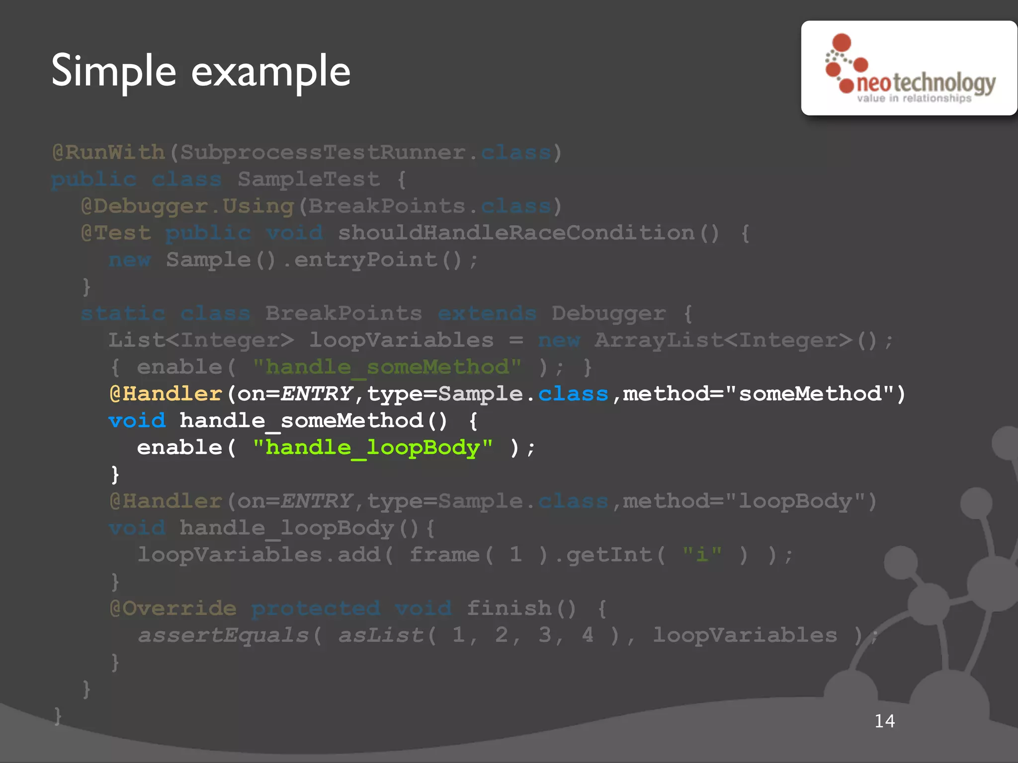 Simple example
@RunWith(SubprocessTestRunner.class)
public class SampleTest {
@Debugger.Using(BreakPoints.class)
@Test public void shouldHandleRaceCondition() {
new Sample().entryPoint();
}
static class BreakPoints extends Debugger {
List<Integer> loopVariables = new ArrayList<Integer>();
{ enable( "handle_someMethod" ); }
@Handler(on=ENTRY,type=Sample.class,method="someMethod")
void handle_someMethod() {
enable( "handle_loopBody" );
}
@Handler(on=ENTRY,type=Sample.class,method="loopBody")
void handle_loopBody(){
loopVariables.add( frame( 1 ).getInt( "i" ) );
}
@Override protected void finish() {
assertEquals( asList( 1, 2, 3, 4 ), loopVariables );
}
}
} 14
@Handler(on=ENTRY,type=Sample.class,method="someMethod")
void handle_someMethod() {
enable( "handle_loopBody" );
}
 