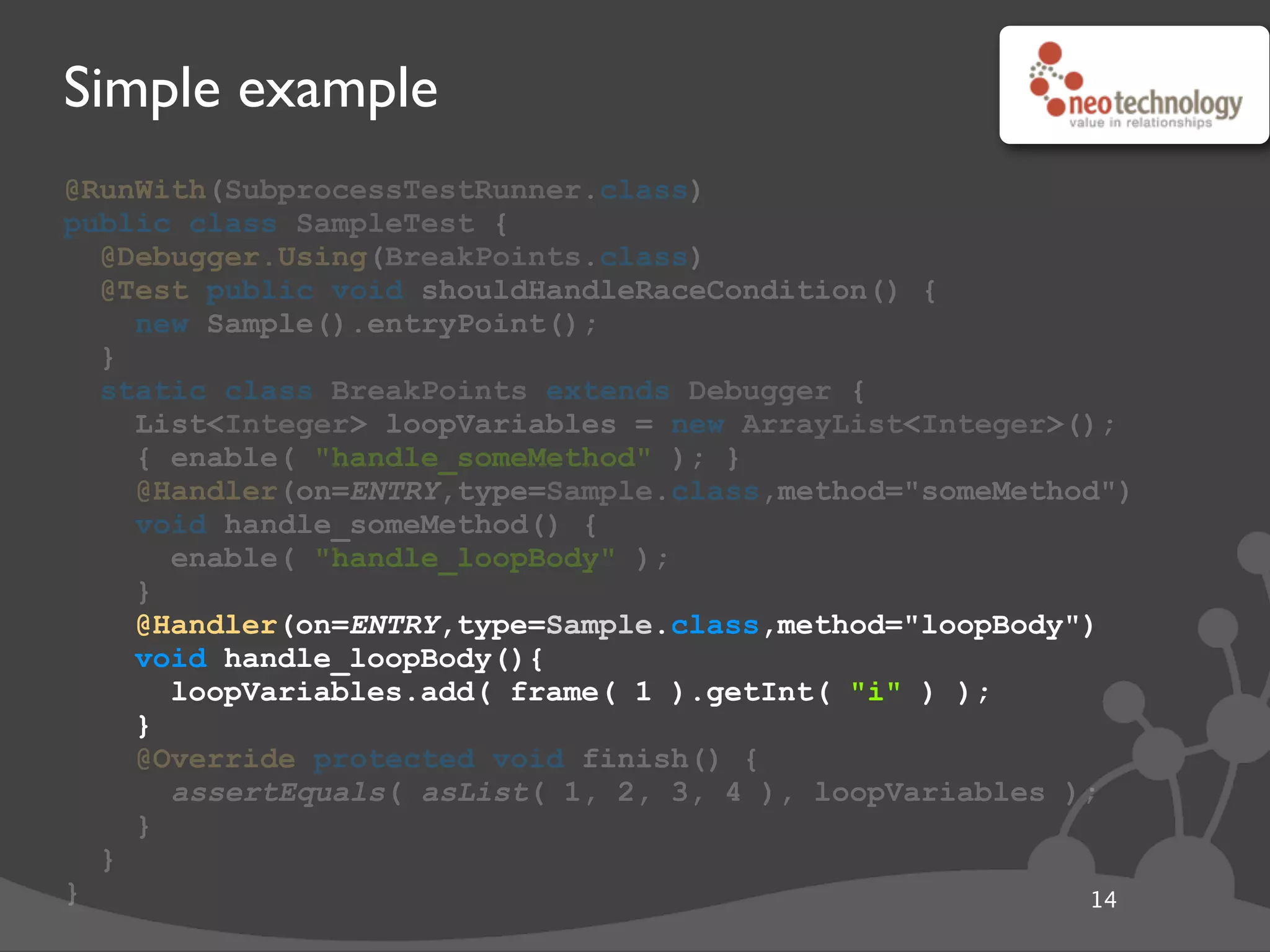 Simple example
@RunWith(SubprocessTestRunner.class)
public class SampleTest {
@Debugger.Using(BreakPoints.class)
@Test public void shouldHandleRaceCondition() {
new Sample().entryPoint();
}
static class BreakPoints extends Debugger {
List<Integer> loopVariables = new ArrayList<Integer>();
{ enable( "handle_someMethod" ); }
@Handler(on=ENTRY,type=Sample.class,method="someMethod")
void handle_someMethod() {
enable( "handle_loopBody" );
}
@Handler(on=ENTRY,type=Sample.class,method="loopBody")
void handle_loopBody(){
loopVariables.add( frame( 1 ).getInt( "i" ) );
}
@Override protected void finish() {
assertEquals( asList( 1, 2, 3, 4 ), loopVariables );
}
}
} 14
@Handler(on=ENTRY,type=Sample.class,method="loopBody")
void handle_loopBody(){
loopVariables.add( frame( 1 ).getInt( "i" ) );
}
 
