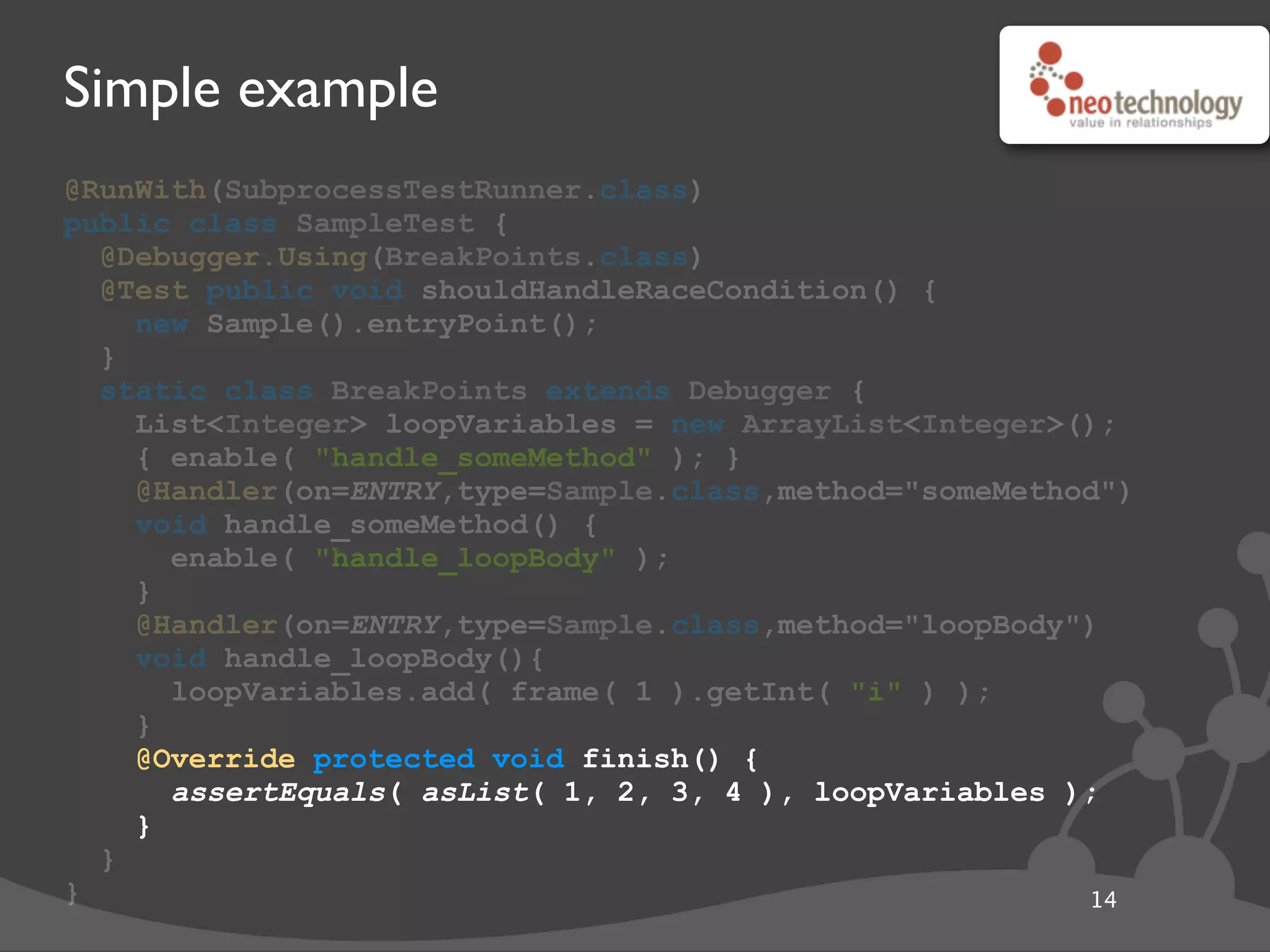 Simple example
@RunWith(SubprocessTestRunner.class)
public class SampleTest {
@Debugger.Using(BreakPoints.class)
@Test public void shouldHandleRaceCondition() {
new Sample().entryPoint();
}
static class BreakPoints extends Debugger {
List<Integer> loopVariables = new ArrayList<Integer>();
{ enable( "handle_someMethod" ); }
@Handler(on=ENTRY,type=Sample.class,method="someMethod")
void handle_someMethod() {
enable( "handle_loopBody" );
}
@Handler(on=ENTRY,type=Sample.class,method="loopBody")
void handle_loopBody(){
loopVariables.add( frame( 1 ).getInt( "i" ) );
}
@Override protected void finish() {
assertEquals( asList( 1, 2, 3, 4 ), loopVariables );
}
}
} 14
@Override protected void finish() {
assertEquals( asList( 1, 2, 3, 4 ), loopVariables );
}
 