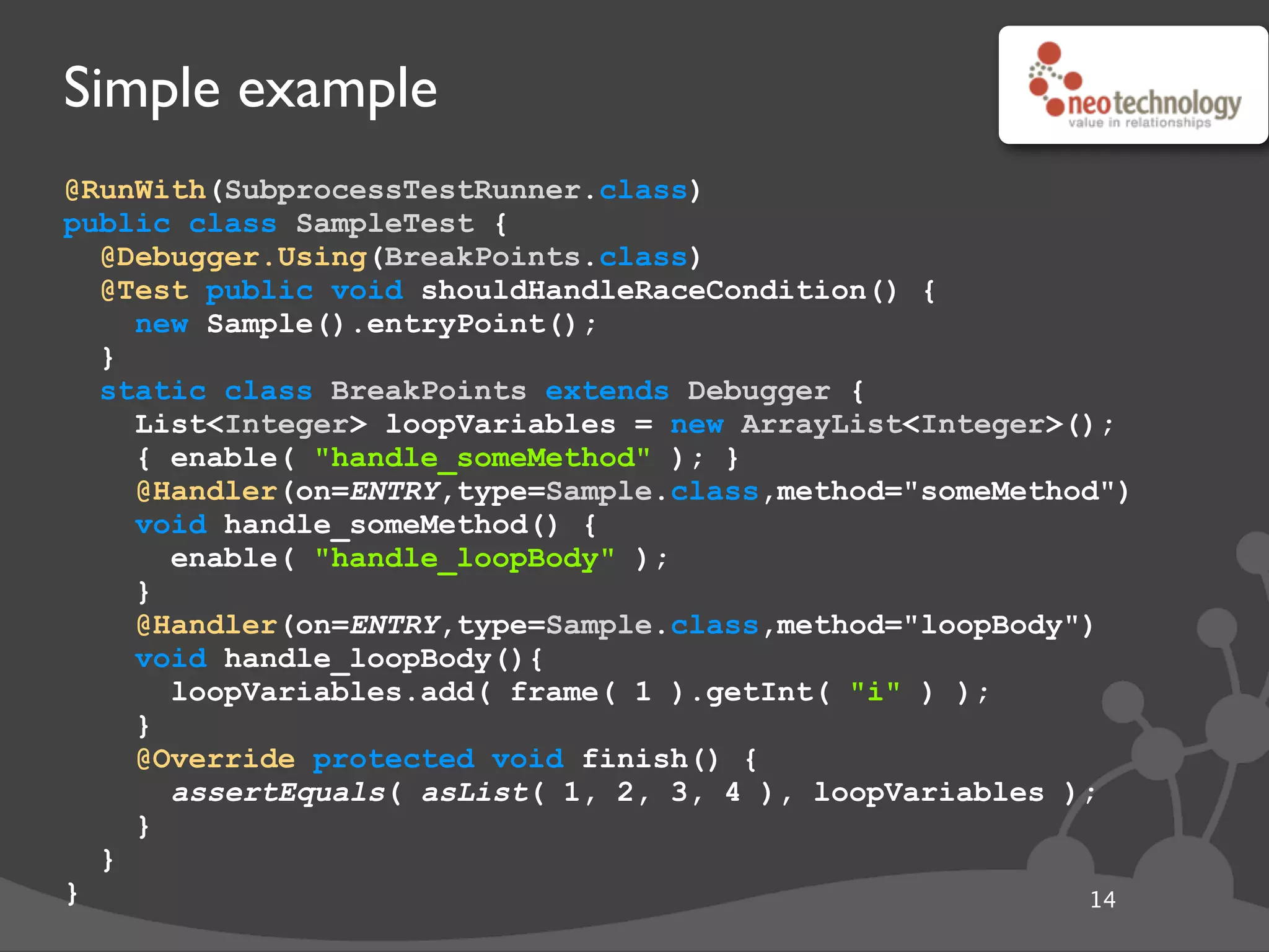 Simple example
@RunWith(SubprocessTestRunner.class)
public class SampleTest {
@Debugger.Using(BreakPoints.class)
@Test public void shouldHandleRaceCondition() {
new Sample().entryPoint();
}
static class BreakPoints extends Debugger {
List<Integer> loopVariables = new ArrayList<Integer>();
{ enable( "handle_someMethod" ); }
@Handler(on=ENTRY,type=Sample.class,method="someMethod")
void handle_someMethod() {
enable( "handle_loopBody" );
}
@Handler(on=ENTRY,type=Sample.class,method="loopBody")
void handle_loopBody(){
loopVariables.add( frame( 1 ).getInt( "i" ) );
}
@Override protected void finish() {
assertEquals( asList( 1, 2, 3, 4 ), loopVariables );
}
}
} 14
 