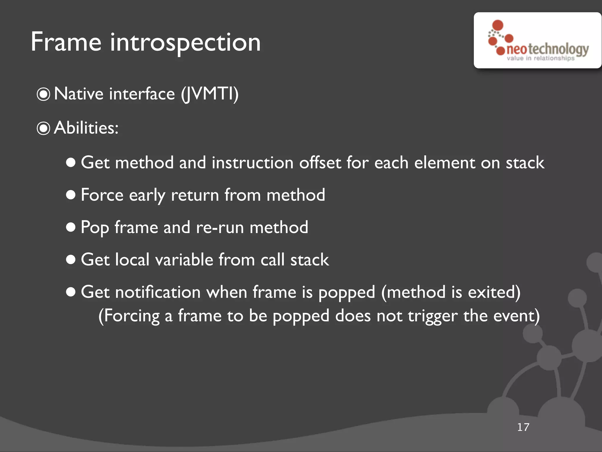 Frame introspection
๏Native interface (JVMTI)
๏Abilities:
•Get method and instruction offset for each element on stack
•Force early return from method
•Pop frame and re-run method
•Get local variable from call stack
•Get notiﬁcation when frame is popped (method is exited)
(Forcing a frame to be popped does not trigger the event)
17
 