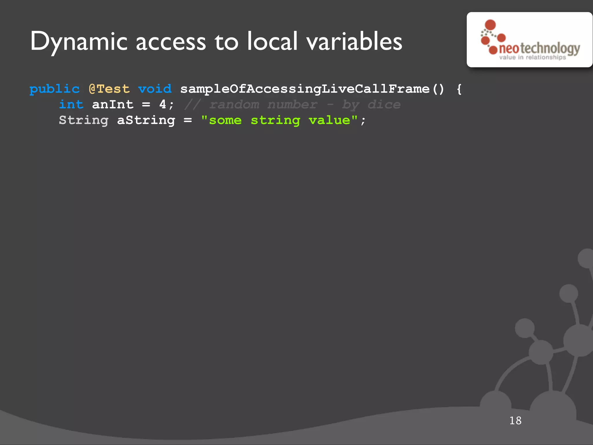 Dynamic access to local variables
public @Test void sampleOfAccessingLiveCallFrame() {
int anInt = 4; // random number - by dice
String aString = "some string value";
18
 