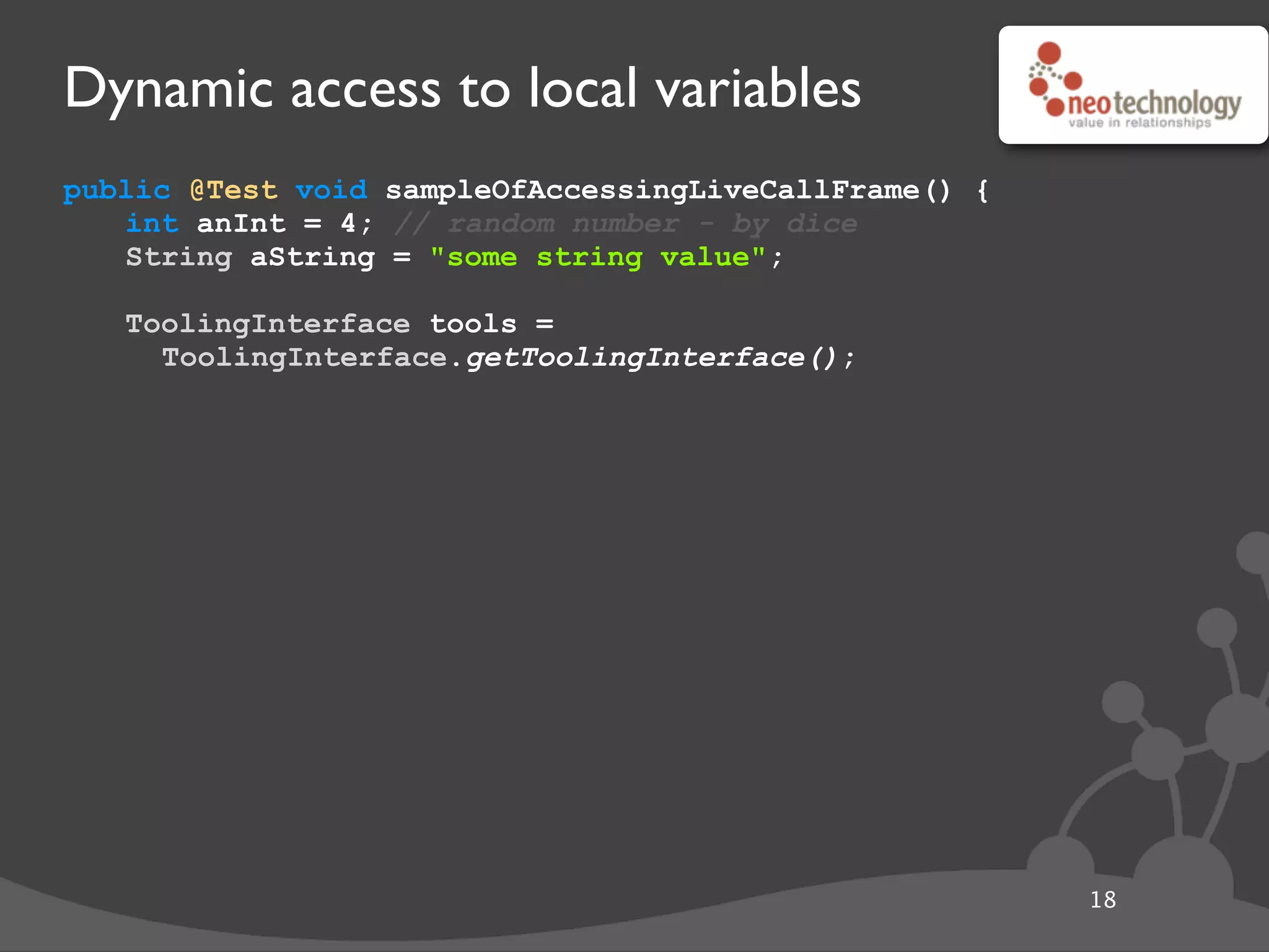 Dynamic access to local variables
public @Test void sampleOfAccessingLiveCallFrame() {
int anInt = 4; // random number - by dice
String aString = "some string value";
// get the tool
ToolingInterface tools =
ToolingInterface.getToolingInterface();
18
 