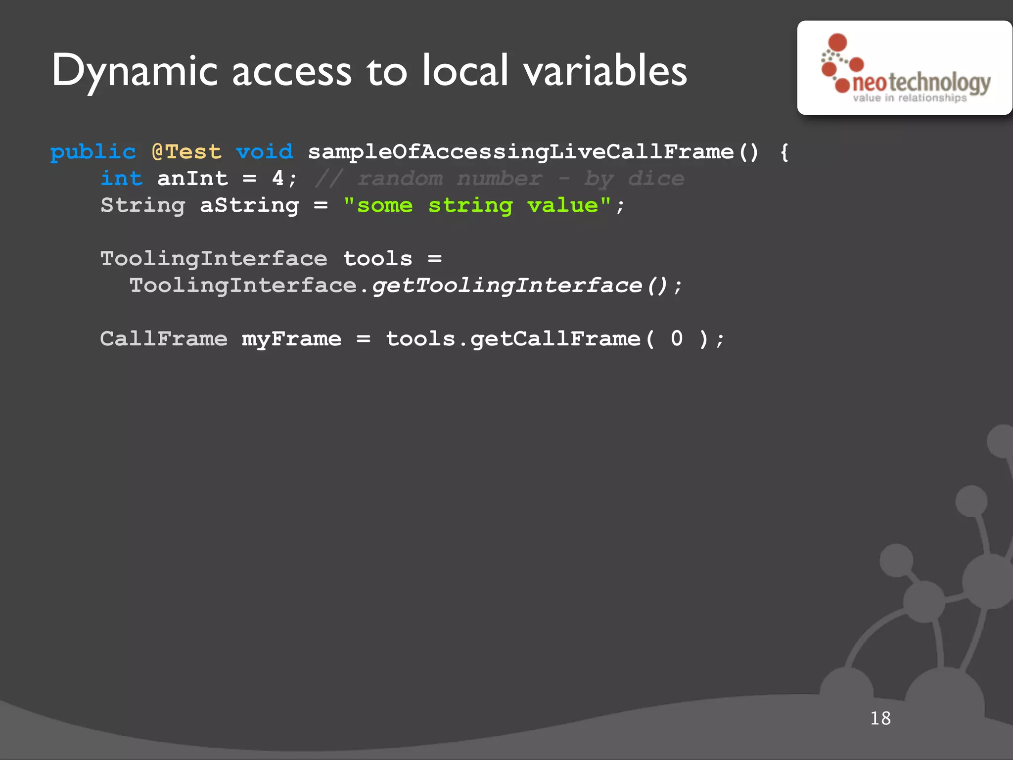 Dynamic access to local variables
public @Test void sampleOfAccessingLiveCallFrame() {
int anInt = 4; // random number - by dice
String aString = "some string value";
// get the tool
ToolingInterface tools =
ToolingInterface.getToolingInterface();
// get the frame
CallFrame myFrame = tools.getCallFrame( 0 );
18
 