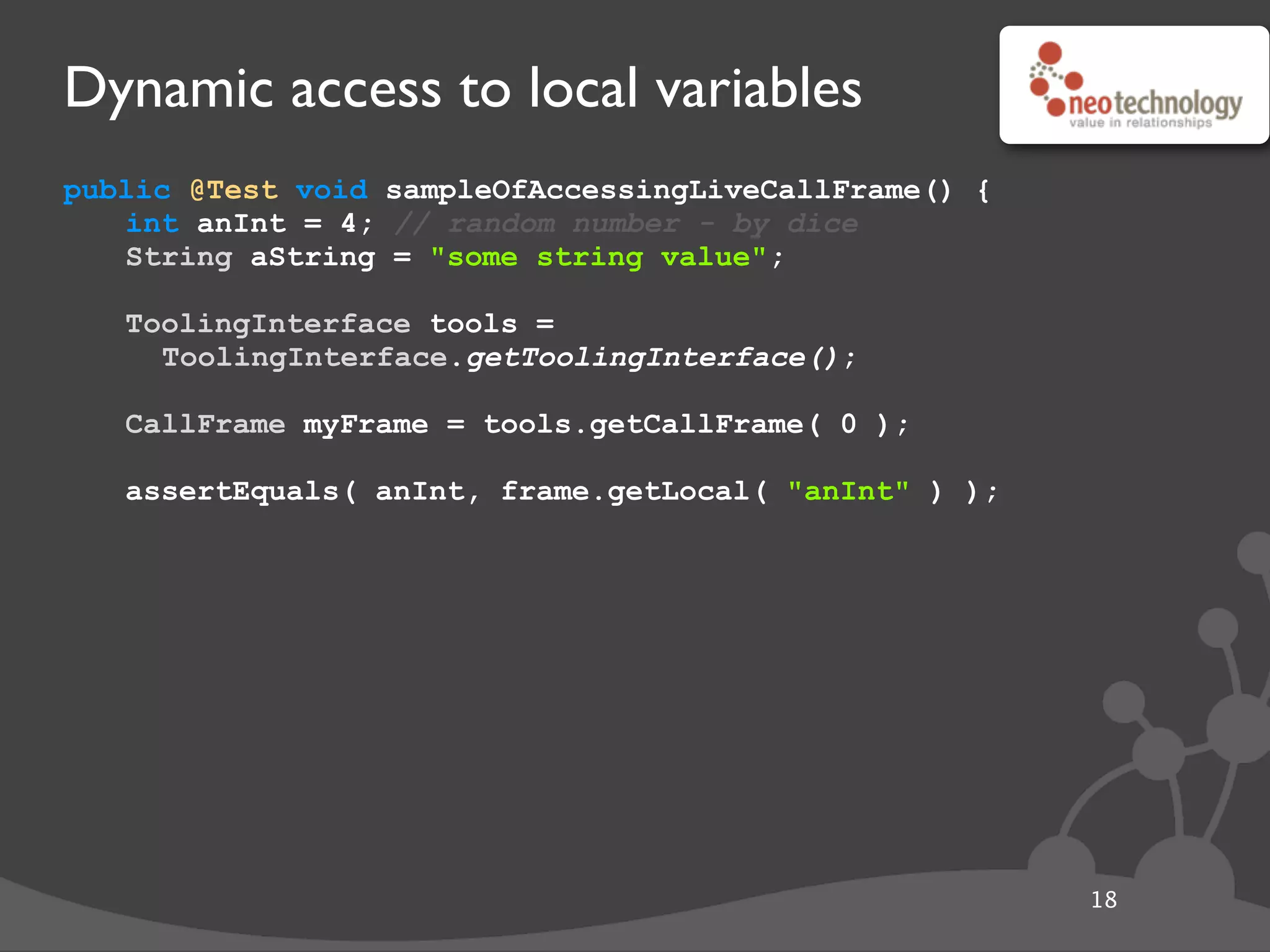 Dynamic access to local variables
public @Test void sampleOfAccessingLiveCallFrame() {
int anInt = 4; // random number - by dice
String aString = "some string value";
// get the tool
ToolingInterface tools =
ToolingInterface.getToolingInterface();
// get the frame
CallFrame myFrame = tools.getCallFrame( 0 );
// get local
assertEquals( anInt, frame.getLocal( "anInt" ) );
18
 
