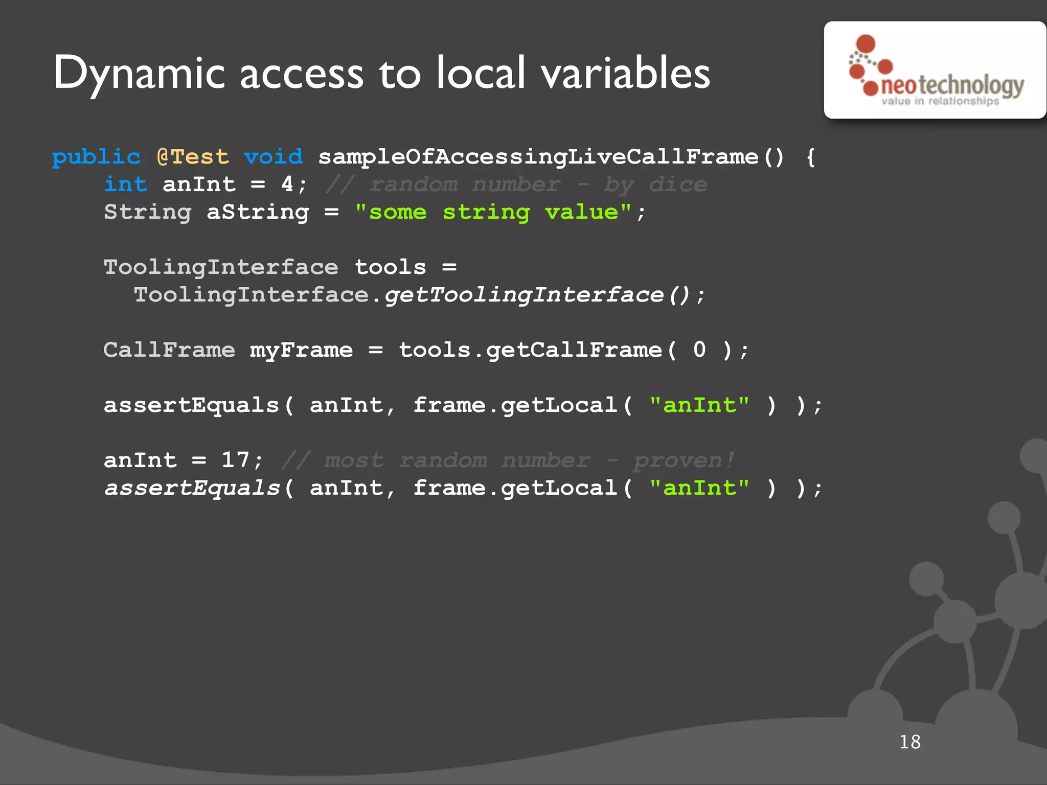 Dynamic access to local variables
public @Test void sampleOfAccessingLiveCallFrame() {
int anInt = 4; // random number - by dice
String aString = "some string value";
// get the tool
ToolingInterface tools =
ToolingInterface.getToolingInterface();
// get the frame
CallFrame myFrame = tools.getCallFrame( 0 );
// get local
assertEquals( anInt, frame.getLocal( "anInt" ) );
// update local
anInt = 17; // most random number - proven!
assertEquals( anInt, frame.getLocal( "anInt" ) );
18
 