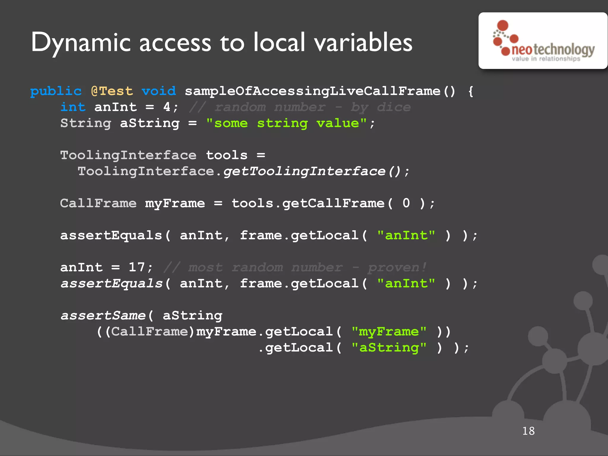 Dynamic access to local variables
public @Test void sampleOfAccessingLiveCallFrame() {
int anInt = 4; // random number - by dice
String aString = "some string value";
// get the tool
ToolingInterface tools =
ToolingInterface.getToolingInterface();
// get the frame
CallFrame myFrame = tools.getCallFrame( 0 );
// get local
assertEquals( anInt, frame.getLocal( "anInt" ) );
// update local
anInt = 17; // most random number - proven!
assertEquals( anInt, frame.getLocal( "anInt" ) );
// fancy get
assertSame( aString
((CallFrame)myFrame.getLocal( "myFrame" ))
.getLocal( "aString" ) );
18
 