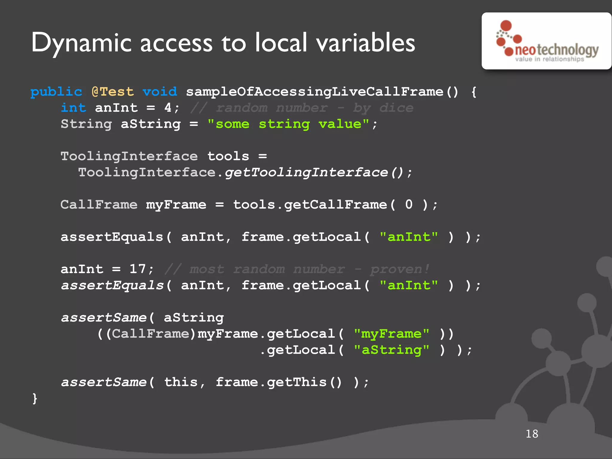 Dynamic access to local variables
public @Test void sampleOfAccessingLiveCallFrame() {
int anInt = 4; // random number - by dice
String aString = "some string value";
// get the tool
ToolingInterface tools =
ToolingInterface.getToolingInterface();
// get the frame
CallFrame myFrame = tools.getCallFrame( 0 );
// get local
assertEquals( anInt, frame.getLocal( "anInt" ) );
// update local
anInt = 17; // most random number - proven!
assertEquals( anInt, frame.getLocal( "anInt" ) );
// fancy get
assertSame( aString
((CallFrame)myFrame.getLocal( "myFrame" ))
.getLocal( "aString" ) );
// convenient this
assertSame( this, frame.getThis() );
}
18
 