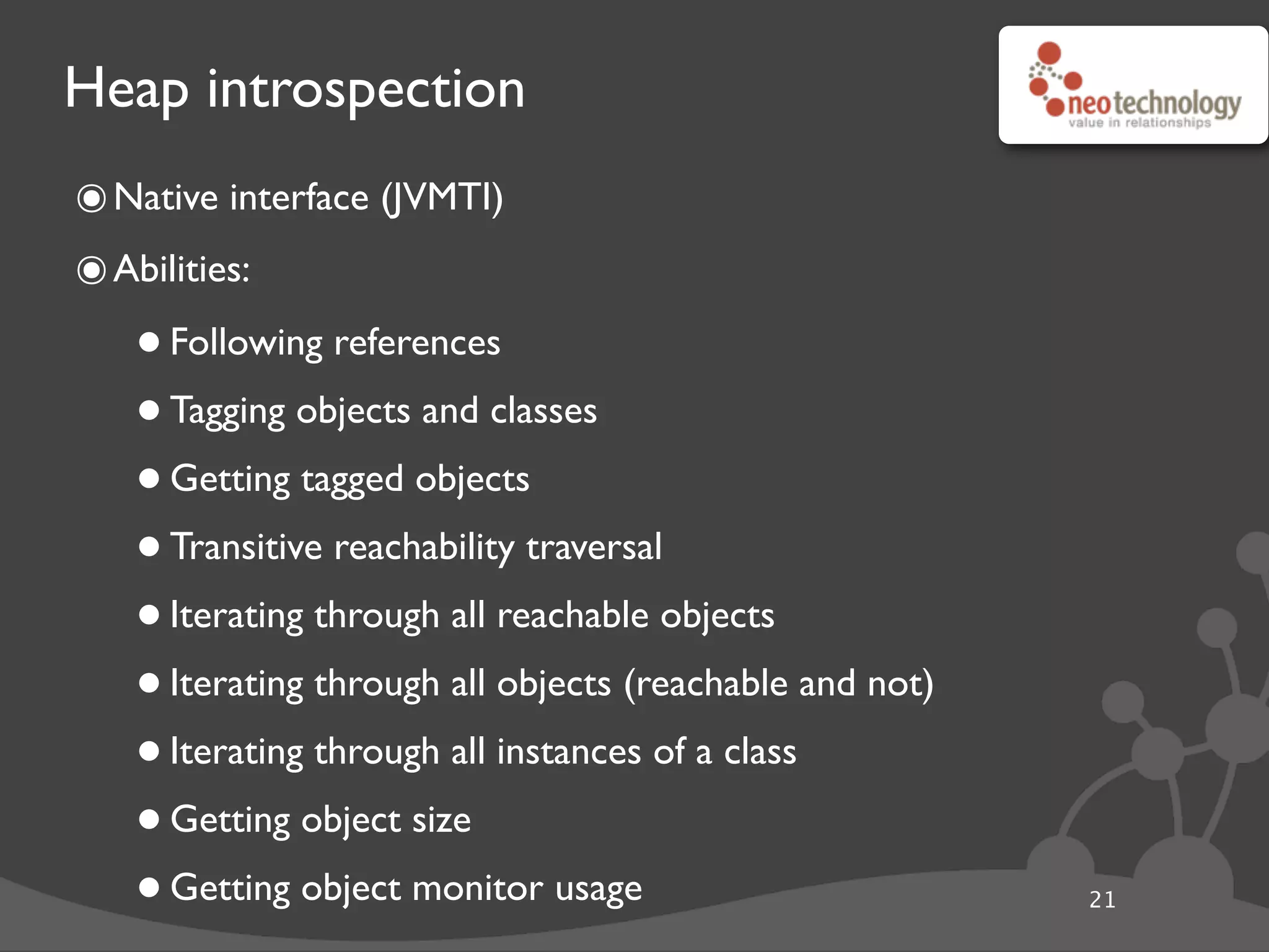 Heap introspection
๏Native interface (JVMTI)
๏Abilities:
•Following references
•Tagging objects and classes
•Getting tagged objects
•Transitive reachability traversal
•Iterating through all reachable objects
•Iterating through all objects (reachable and not)
•Iterating through all instances of a class
•Getting object size
•Getting object monitor usage 21
 