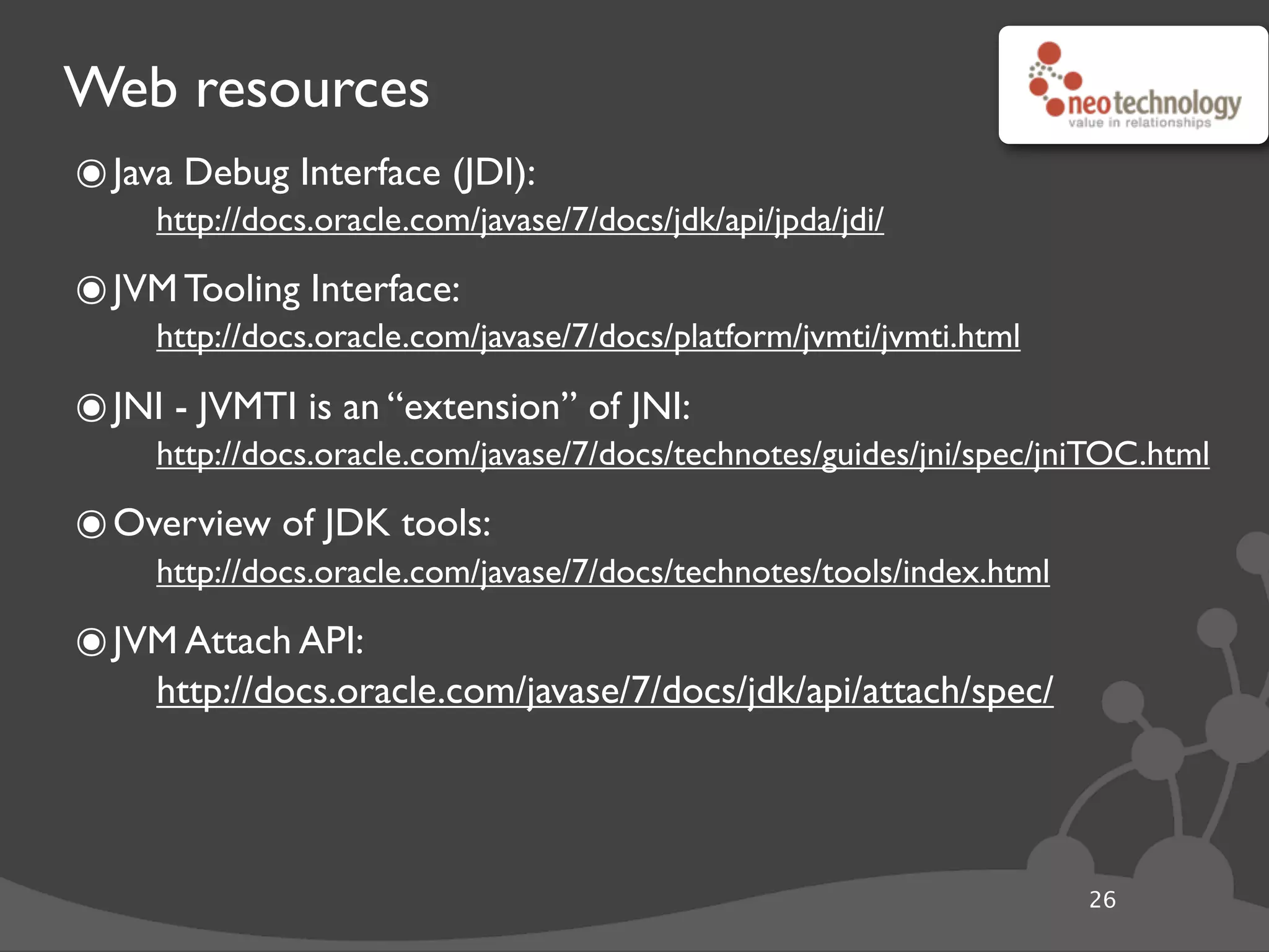 Web resources
26
๏Java Debug Interface (JDI):
http://docs.oracle.com/javase/7/docs/jdk/api/jpda/jdi/
๏JVM Tooling Interface:
http://docs.oracle.com/javase/7/docs/platform/jvmti/jvmti.html
๏JNI - JVMTI is an “extension” of JNI:
http://docs.oracle.com/javase/7/docs/technotes/guides/jni/spec/jniTOC.html
๏Overview of JDK tools:
http://docs.oracle.com/javase/7/docs/technotes/tools/index.html
๏JVM Attach API:
http://docs.oracle.com/javase/7/docs/jdk/api/attach/spec/
 