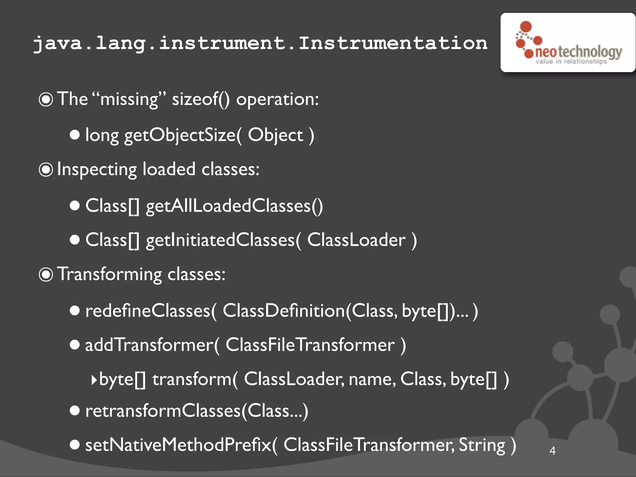 java.lang.instrument.Instrumentation
๏The “missing” sizeof() operation:
•long getObjectSize( Object )
๏Inspecting loaded classes:
•Class[] getAllLoadedClasses()
•Class[] getInitiatedClasses( ClassLoader )
๏Transforming classes:
•redeﬁneClasses( ClassDeﬁnition(Class, byte[])... )
•addTransformer( ClassFileTransformer )
‣byte[] transform( ClassLoader, name, Class, byte[] )
•retransformClasses(Class...)
•setNativeMethodPreﬁx( ClassFileTransformer, String ) 4
 