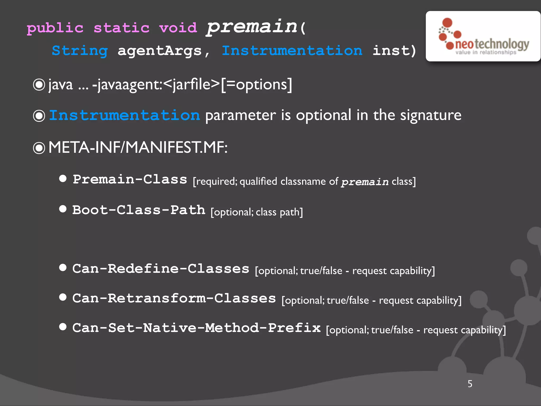 public static void premain(
String agentArgs, Instrumentation inst)
5
๏java ... -javaagent:<jarﬁle>[=options]
๏Instrumentation parameter is optional in the signature
๏META-INF/MANIFEST.MF:
•Premain-Class [required; qualiﬁed classname of premain class]
•Boot-Class-Path [optional; class path]
•Can-Redefine-Classes [optional; true/false - request capability]
•Can-Retransform-Classes [optional; true/false - request capability]
•Can-Set-Native-Method-Prefix [optional; true/false - request capability]
 