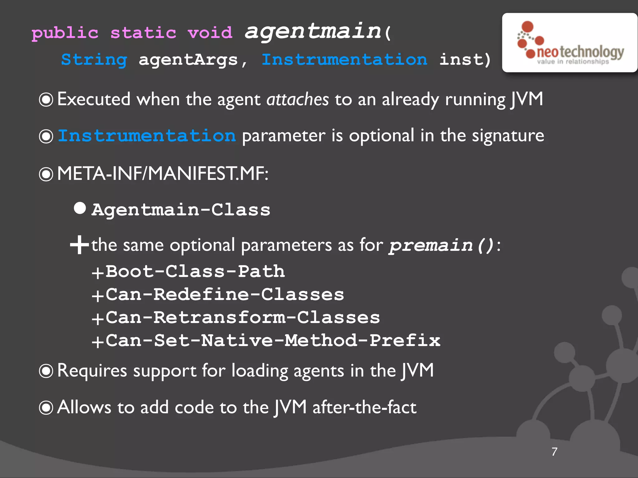public static void agentmain(
String agentArgs, Instrumentation inst)
7
๏Executed when the agent attaches to an already running JVM
๏Instrumentation parameter is optional in the signature
๏META-INF/MANIFEST.MF:
•Agentmain-Class
+the same optional parameters as for premain():
+Boot-Class-Path
+Can-Redefine-Classes
+Can-Retransform-Classes
+Can-Set-Native-Method-Prefix
๏Requires support for loading agents in the JVM
๏Allows to add code to the JVM after-the-fact
 