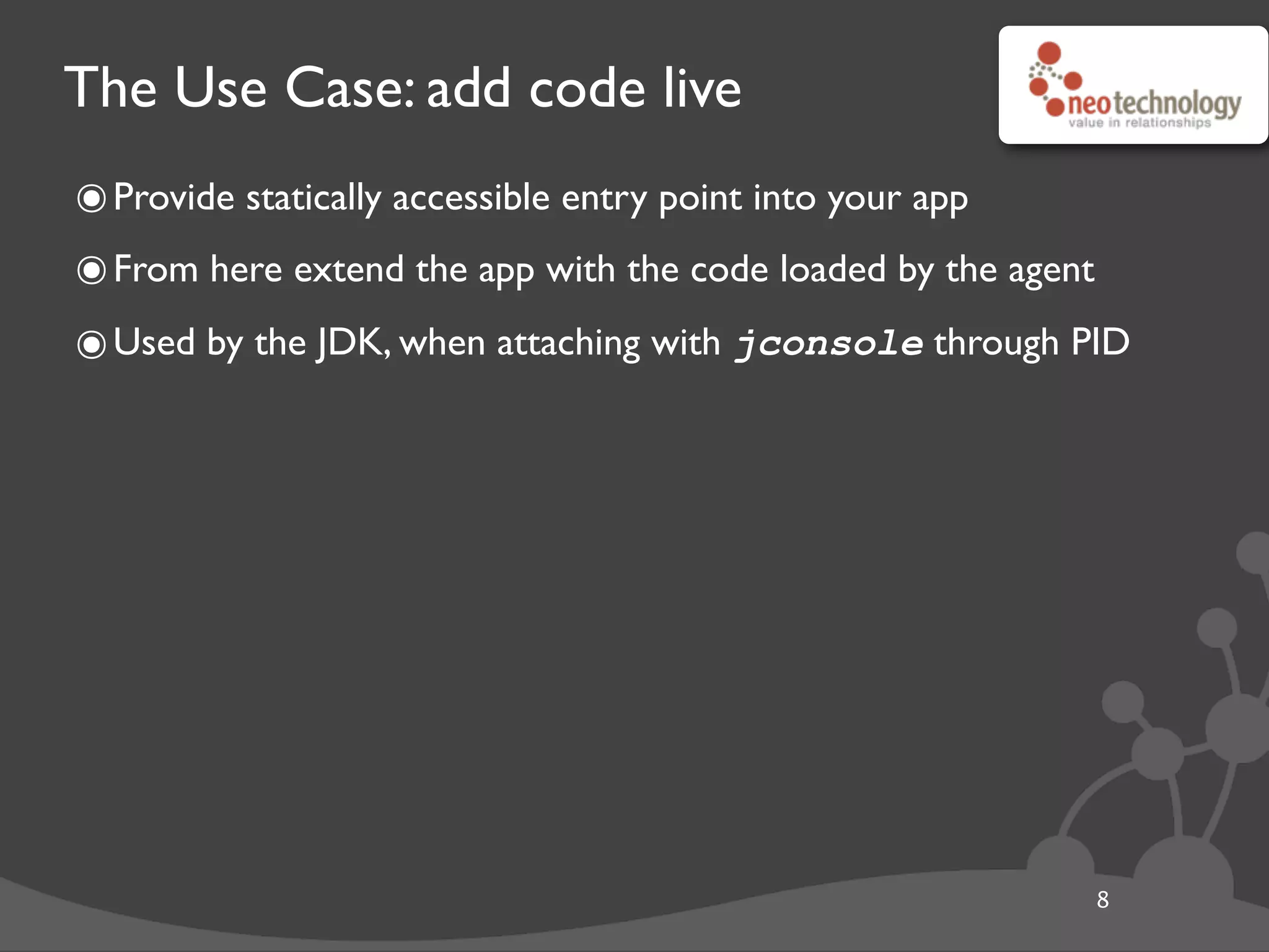 The Use Case: add code live
๏Provide statically accessible entry point into your app
๏From here extend the app with the code loaded by the agent
๏Used by the JDK, when attaching with jconsole through PID
8
 