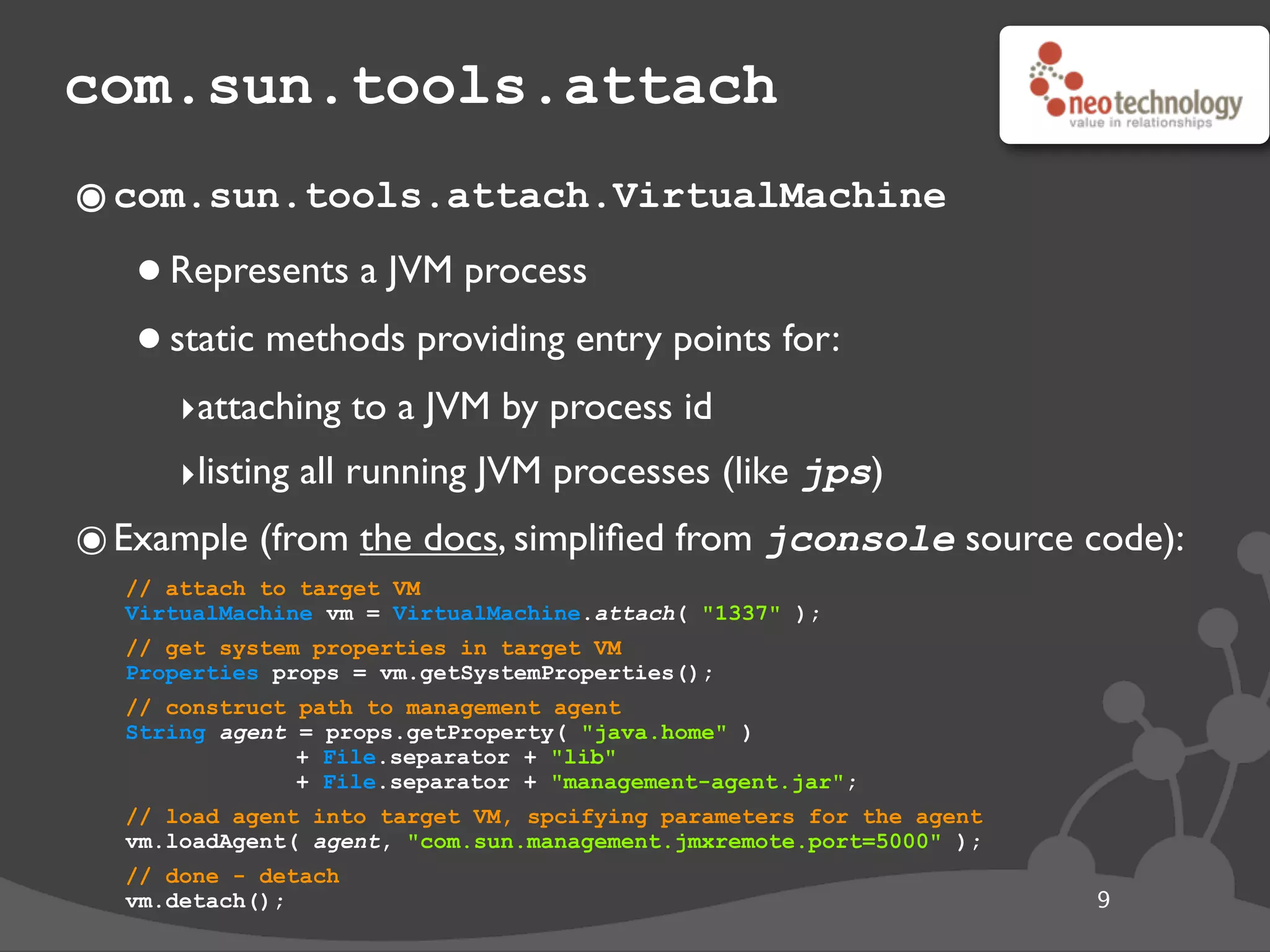 com.sun.tools.attach
๏com.sun.tools.attach.VirtualMachine
•Represents a JVM process
•static methods providing entry points for:
‣attaching to a JVM by process id
‣listing all running JVM processes (like jps)
๏Example (from the docs, simpliﬁed from jconsole source code):
// attach to target VM
VirtualMachine vm = VirtualMachine.attach( "1337" );
// get system properties in target VM
Properties props = vm.getSystemProperties();
// construct path to management agent
String agent = props.getProperty( "java.home" )
+ File.separator + "lib"
+ File.separator + "management-agent.jar";
// load agent into target VM, spcifying parameters for the agent
vm.loadAgent( agent, "com.sun.management.jmxremote.port=5000" );
// done - detach
vm.detach(); 9
 