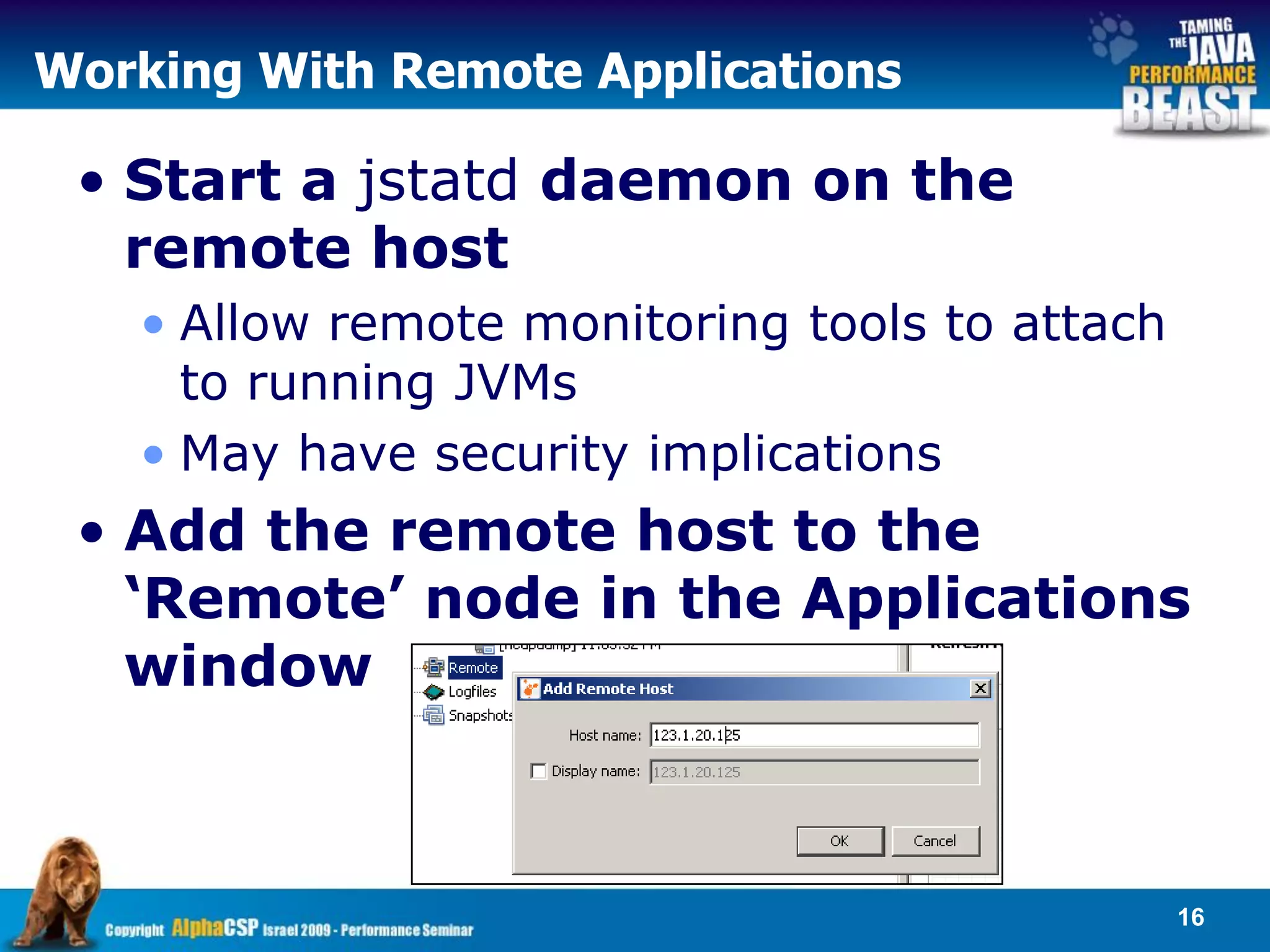 Working With Remote Applications

 • Start a jstatd daemon on the
   remote host
   • Allow remote monitoring tools to attach
     to running JVMs
   • May have security implications
 • Add the remote host to the
   ‘Remote’ node in the Applications
   window



                                               16
 