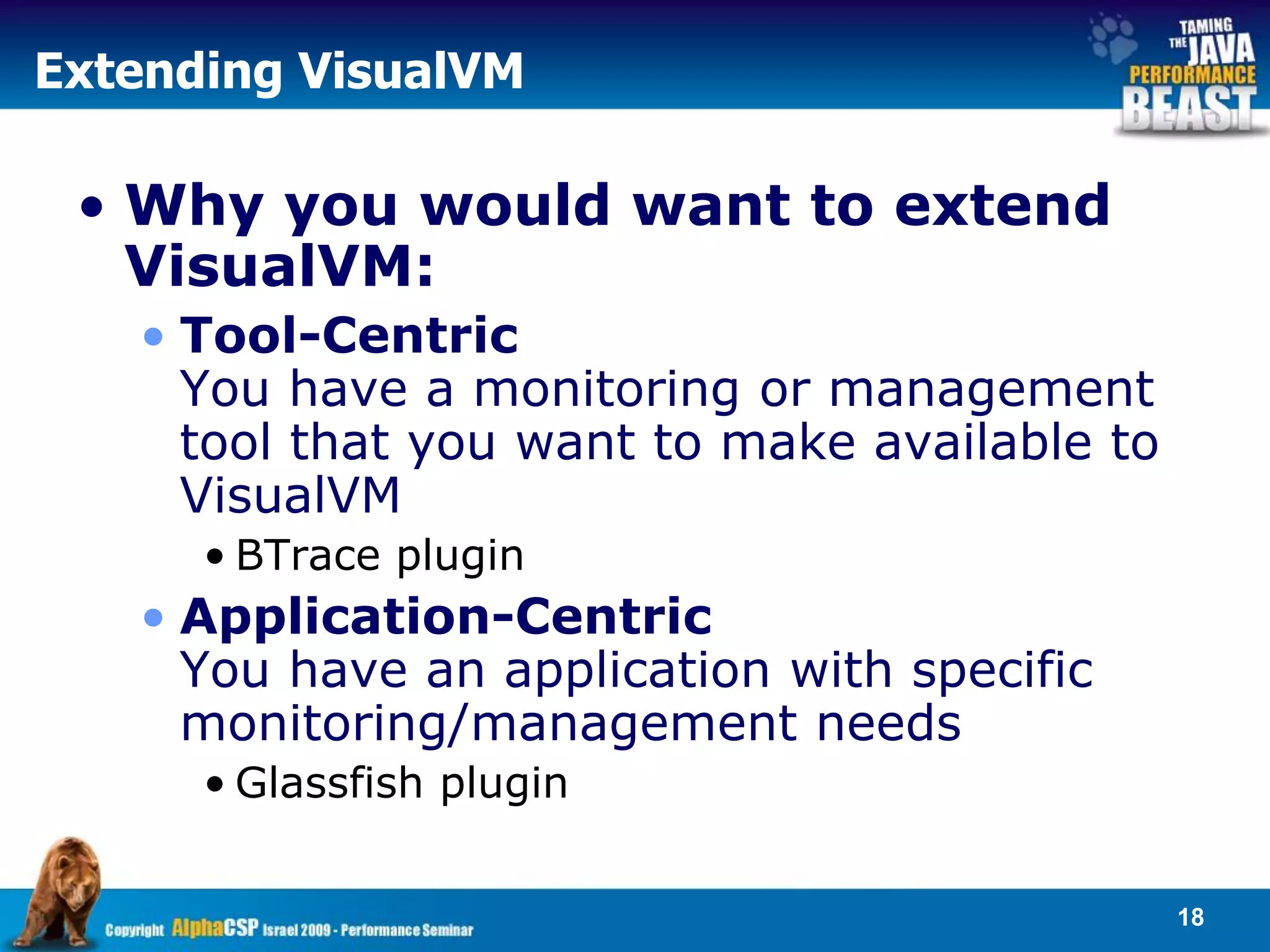Extending VisualVM

 • Why you would want to extend
   VisualVM:
   • Tool-Centric
     You have a monitoring or management
     tool that you want to make available to
     VisualVM
      • BTrace plugin
   • Application-Centric
     You have an application with specific
     monitoring/management needs
      • Glassfish plugin


                                               18
 