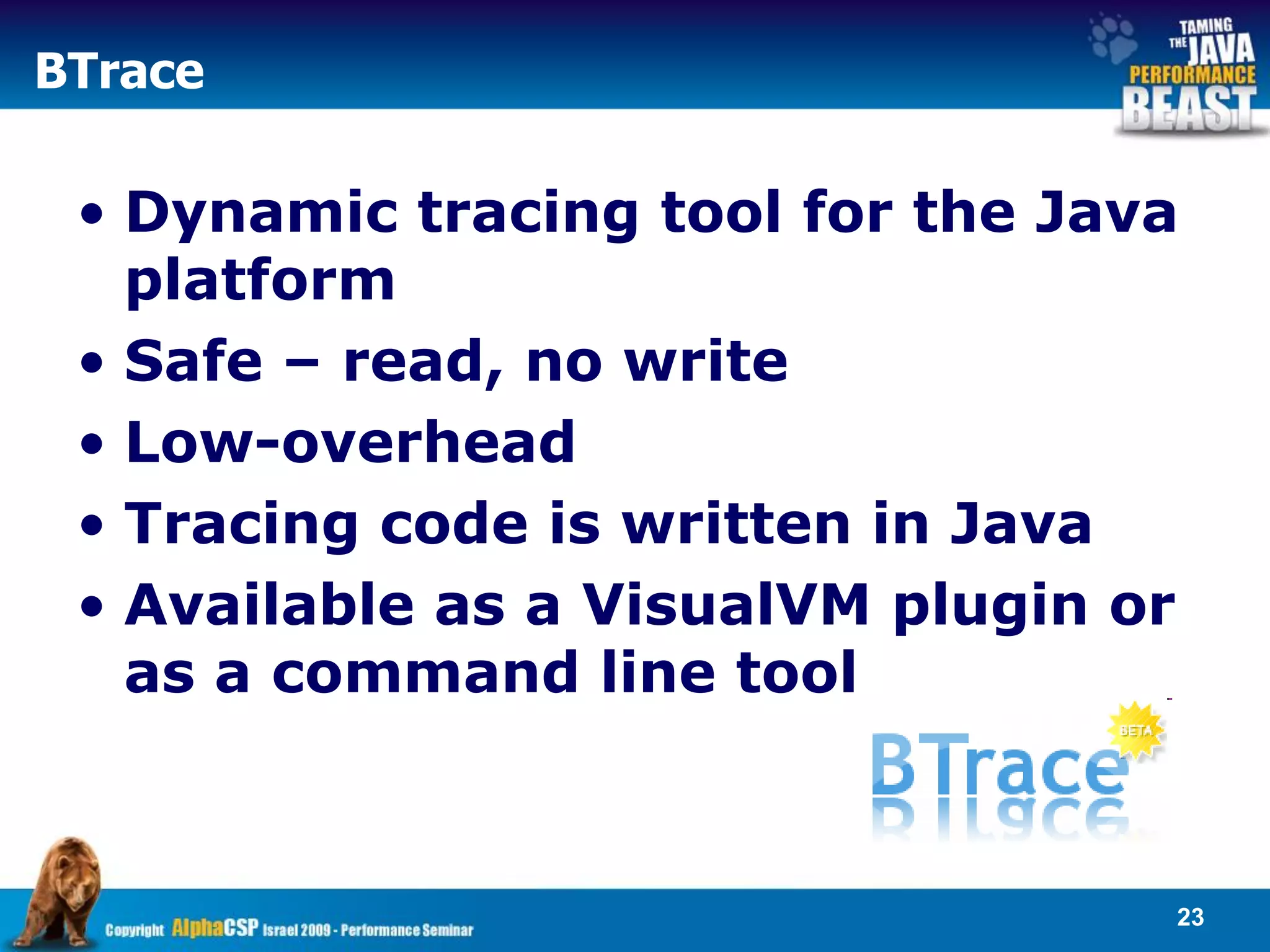 BTrace

 • Dynamic tracing tool for the Java
   platform
 • Safe – read, no write
 • Low-overhead
 • Tracing code is written in Java
 • Available as a VisualVM plugin or
   as a command line tool



                                   23
 