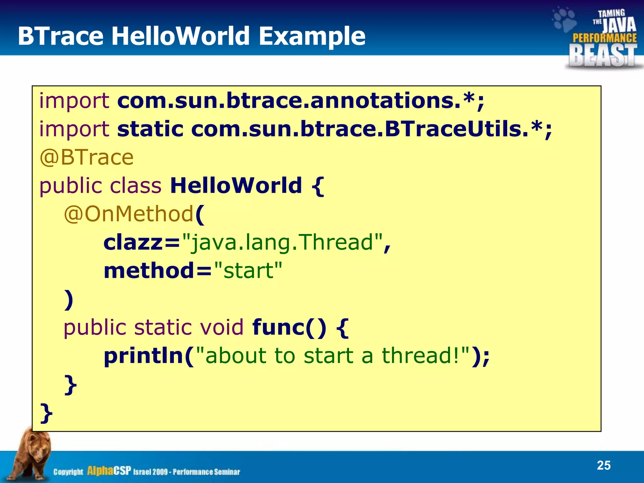 BTrace HelloWorld Example

 import com.sun.btrace.annotations.*;
 import static com.sun.btrace.BTraceUtils.*;
 @BTrace
 public class HelloWorld {
   @OnMethod(
       clazz="java.lang.Thread",
       method="start"
   )
   public static void func() {
       println("about to start a thread!");
   }
 }

                                               25
 