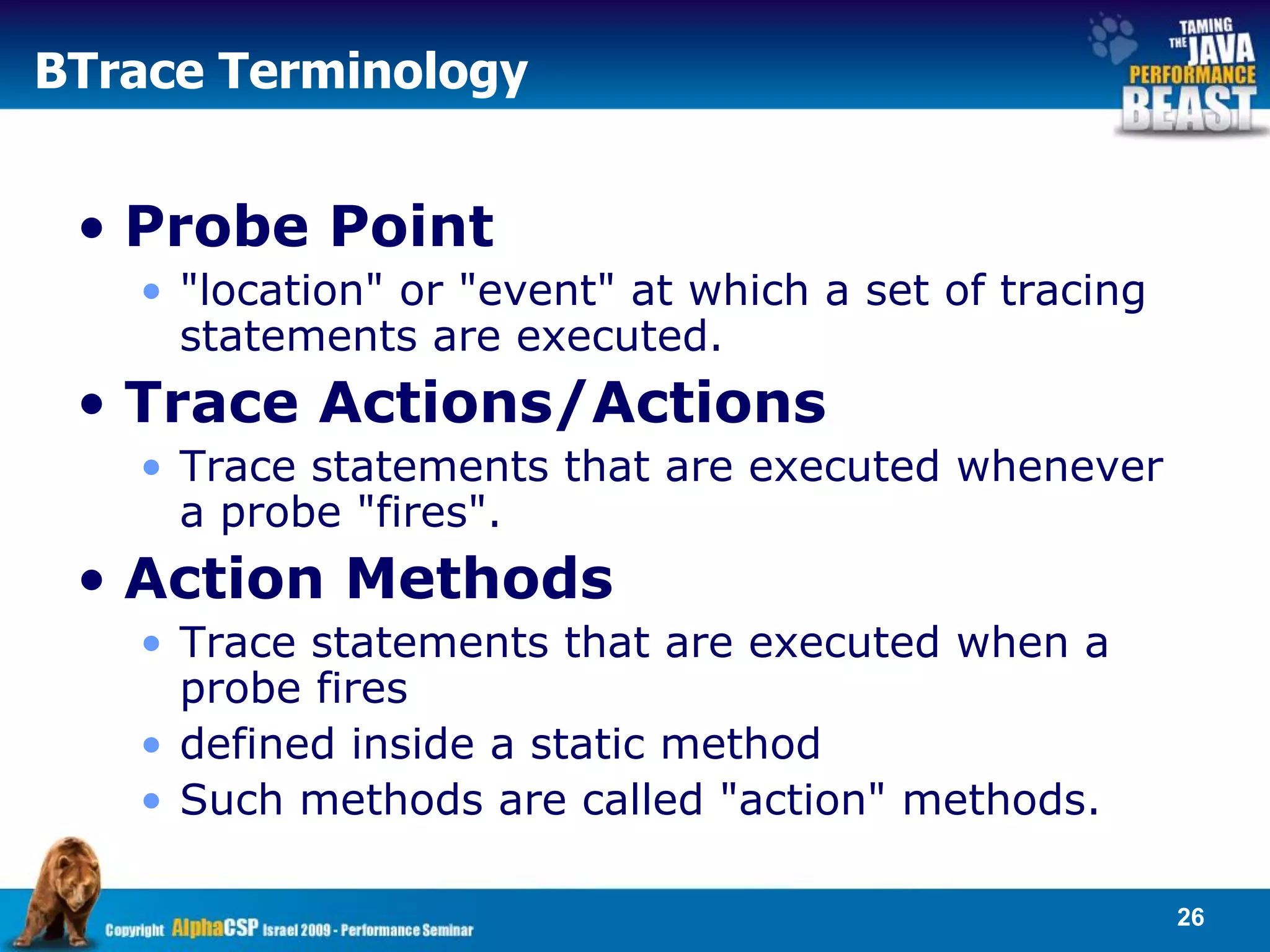 BTrace Terminology


 • Probe Point
   • "location" or "event" at which a set of tracing
     statements are executed.
 • Trace Actions/Actions
   • Trace statements that are executed whenever
     a probe "fires".
 • Action Methods
   • Trace statements that are executed when a
     probe fires
   • defined inside a static method
   • Such methods are called "action" methods.

                                                       26
 