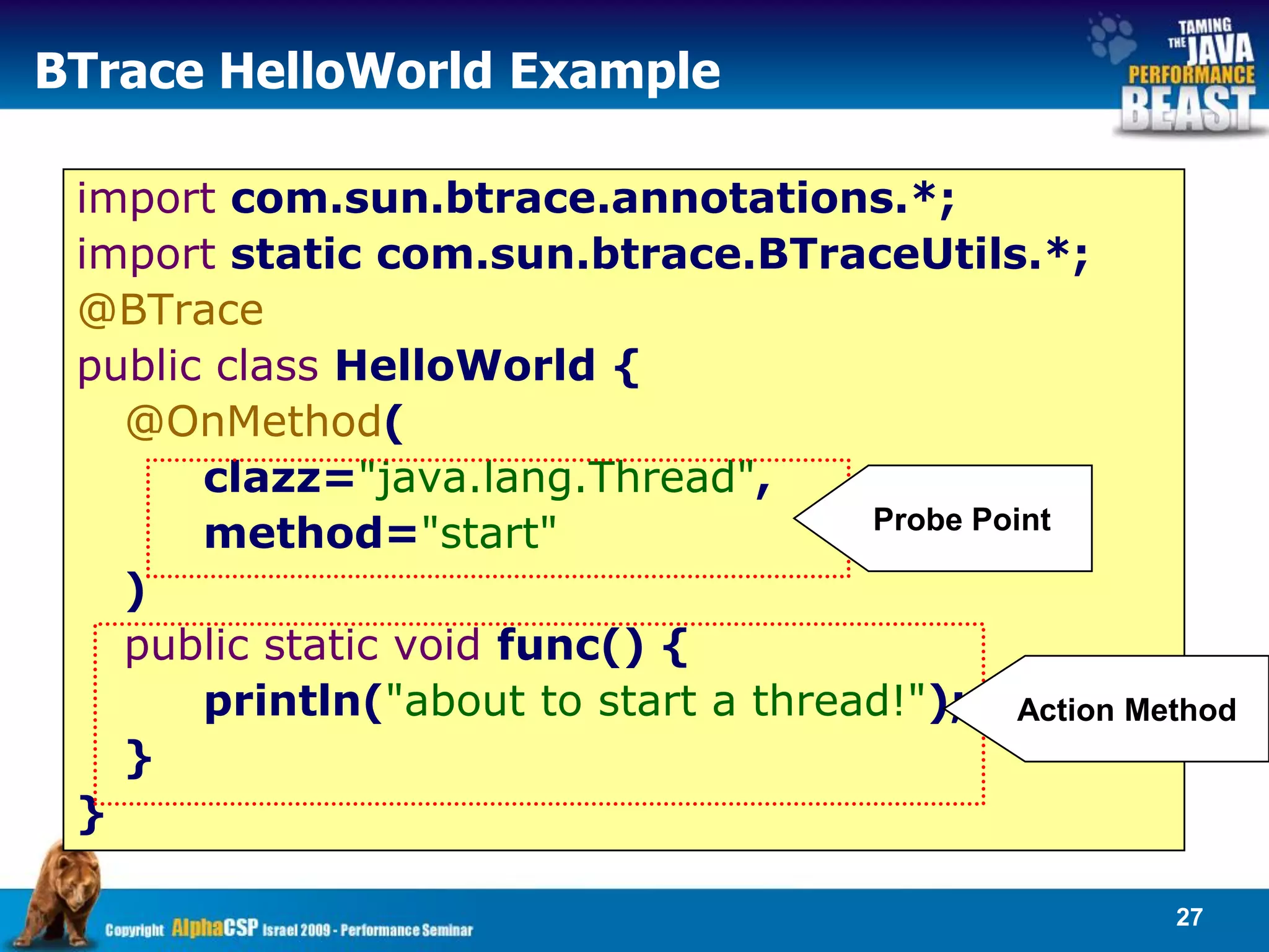 BTrace HelloWorld Example

 import com.sun.btrace.annotations.*;
 import static com.sun.btrace.BTraceUtils.*;
 @BTrace
 public class HelloWorld {
   @OnMethod(
       clazz="java.lang.Thread",
       method="start"                 Probe Point

   )
   public static void func() {
       println("about to start a thread!"); Action Method
   }
 }

                                                      27
 
