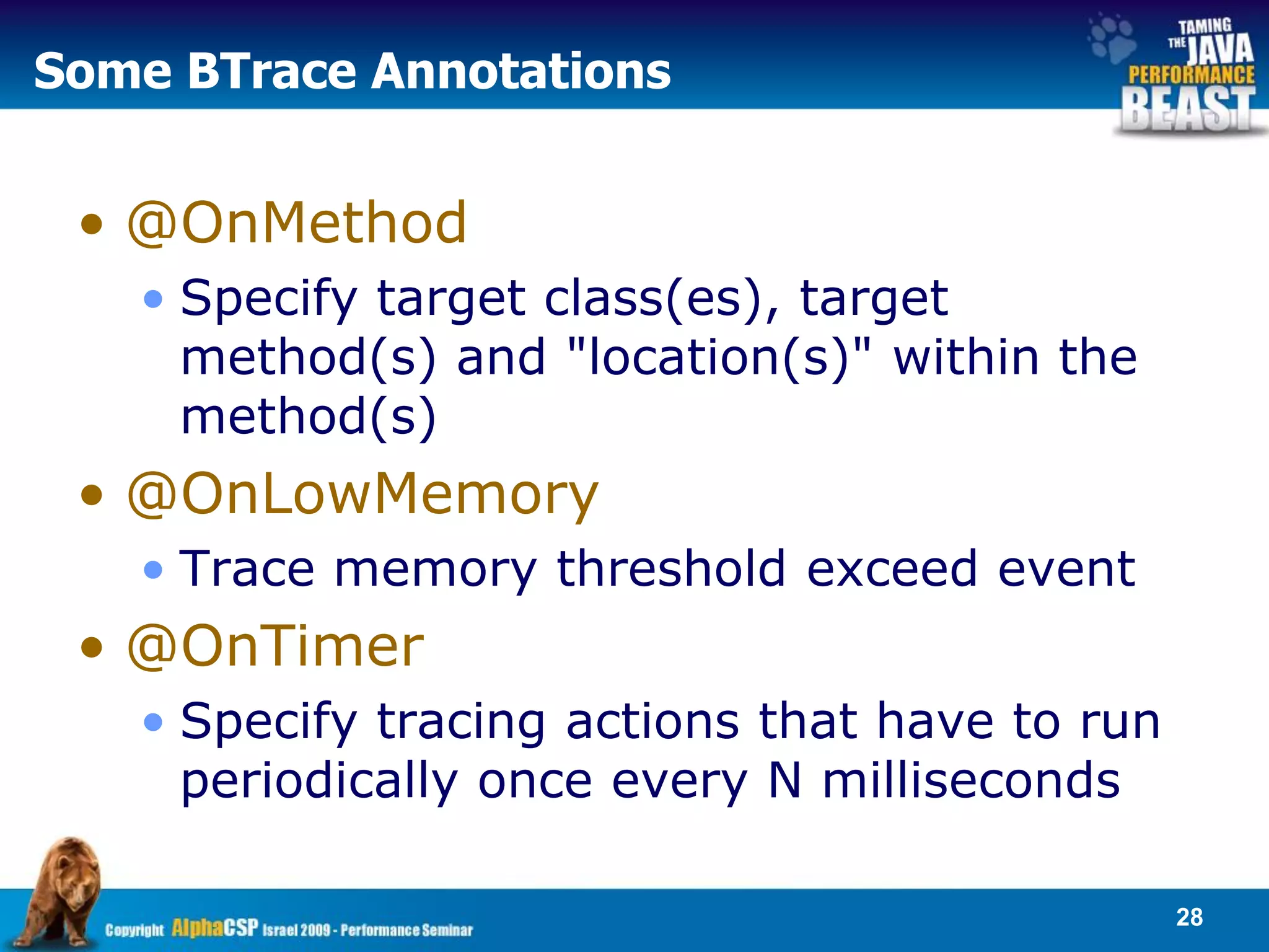 Some BTrace Annotations


 • @OnMethod
   • Specify target class(es), target
     method(s) and "location(s)" within the
     method(s)
 • @OnLowMemory
   • Trace memory threshold exceed event
 • @OnTimer
   • Specify tracing actions that have to run
     periodically once every N milliseconds

                                                28
 