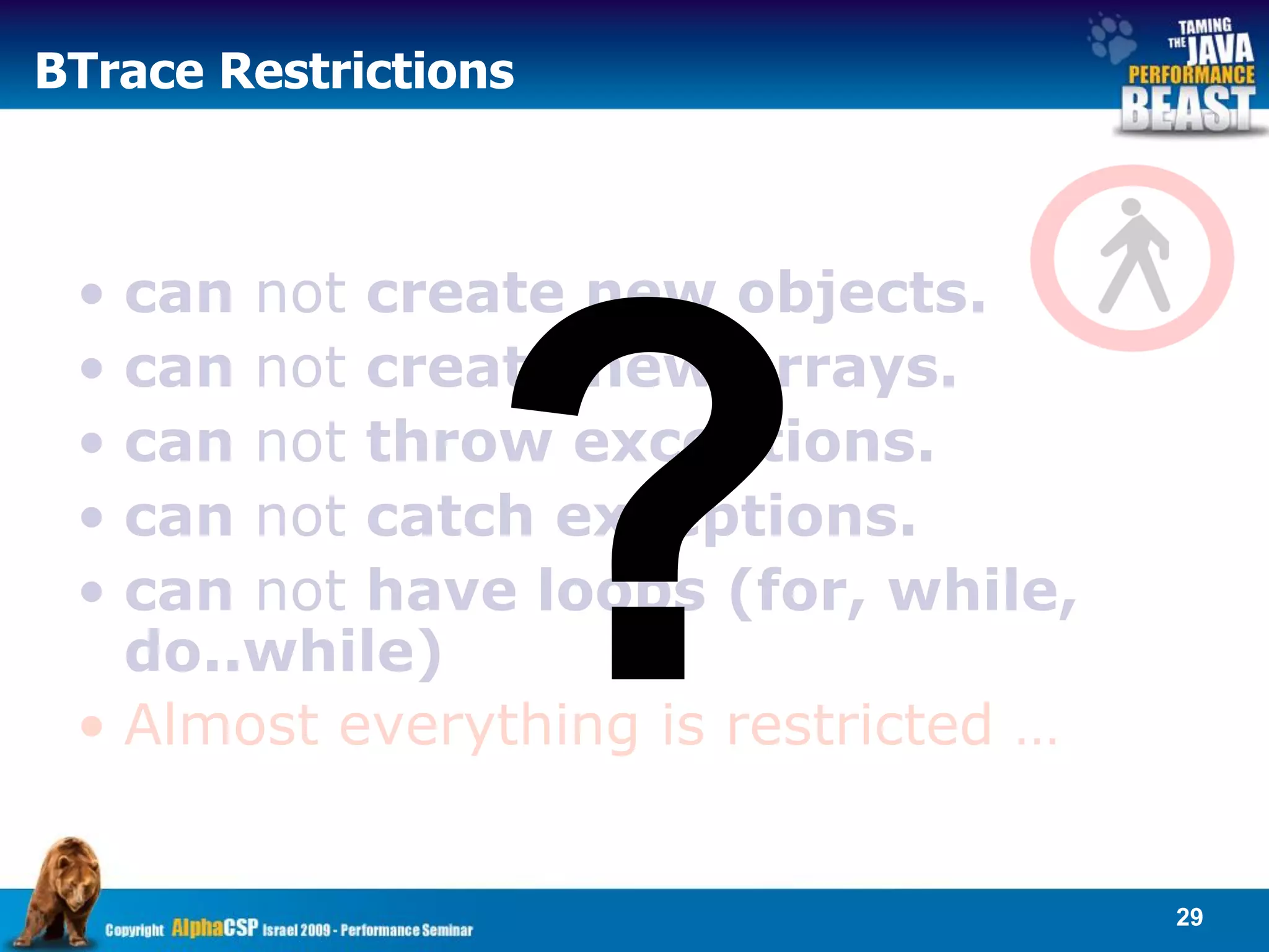 BTrace Restrictions



 • can not create new objects.
 • can not create new arrays.
 • can not throw exceptions.
 • can not catch exceptions.
 • can not have loops (for, while,
   do..while)
 • Almost everything is restricted …


                                       29
 