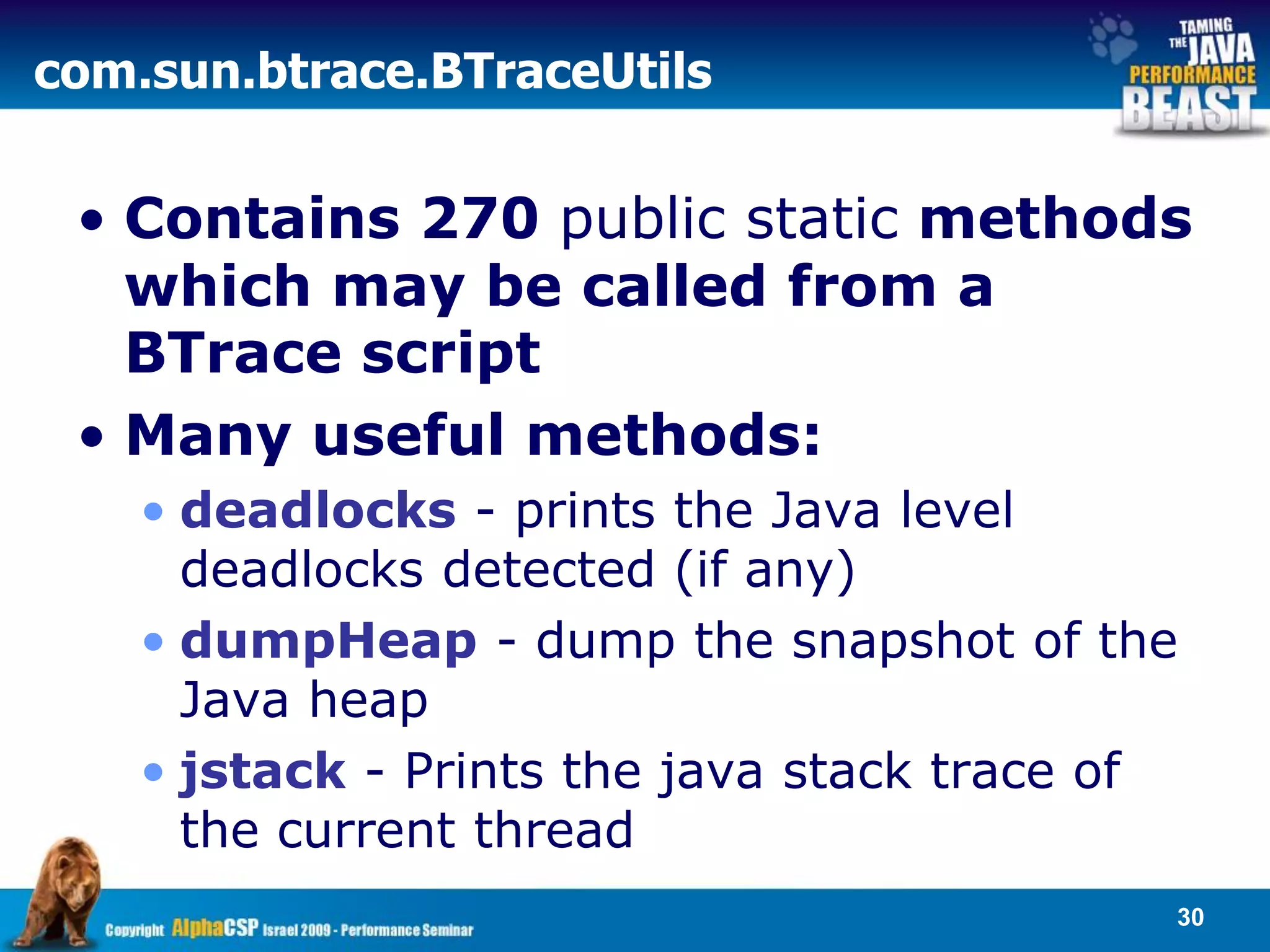 com.sun.btrace.BTraceUtils


 • Contains 270 public static methods
   which may be called from a
   BTrace script
 • Many useful methods:
    • deadlocks - prints the Java level
      deadlocks detected (if any)
    • dumpHeap - dump the snapshot of the
      Java heap
    • jstack - Prints the java stack trace of
      the current thread
                                            30
 
