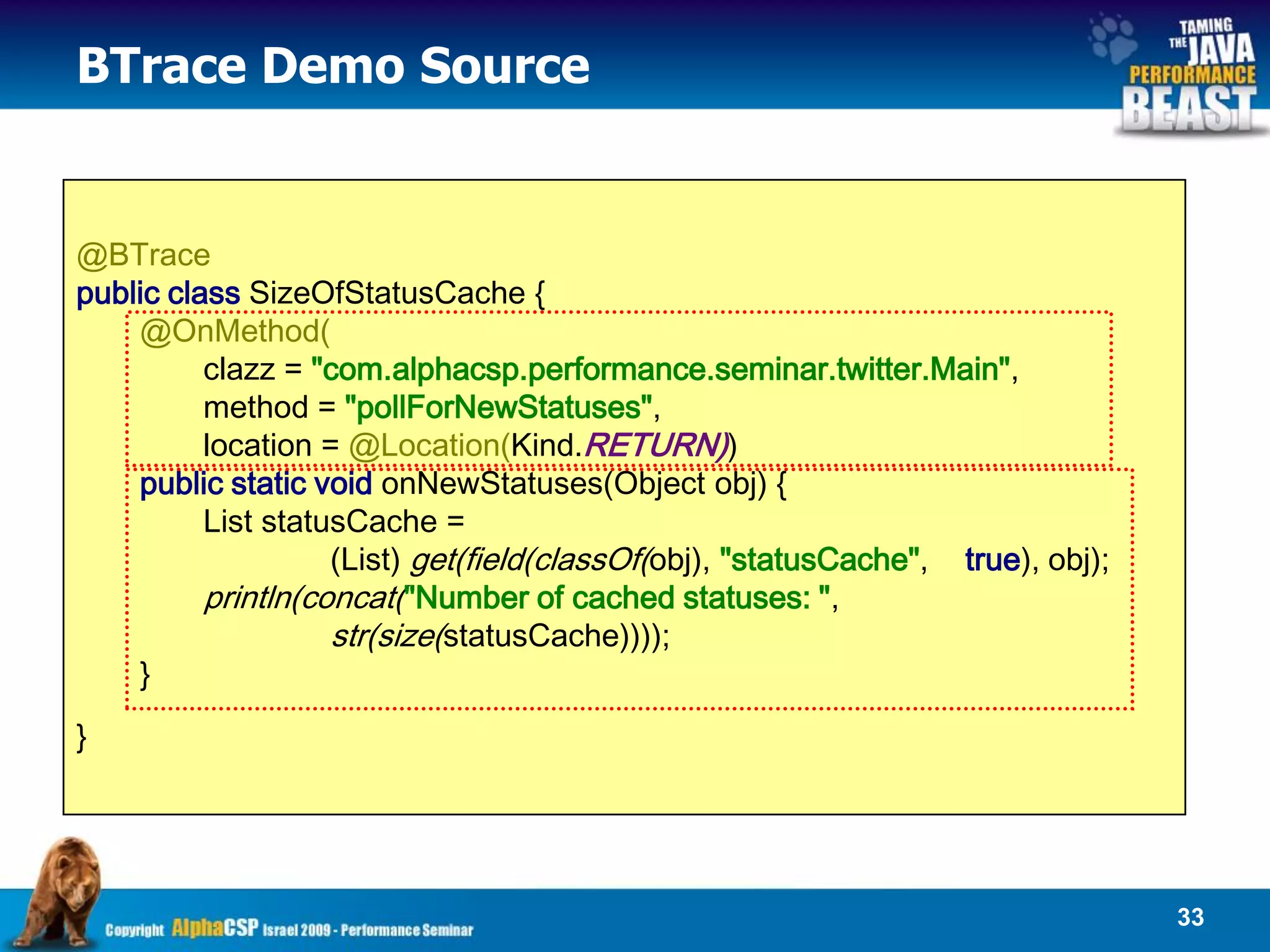 BTrace Demo Source


@BTrace
public class SizeOfStatusCache {
    @OnMethod(
          clazz = "com.alphacsp.performance.seminar.twitter.Main",
          method = "pollForNewStatuses",
          location = @Location(Kind.RETURN))
    public static void onNewStatuses(Object obj) {
          List statusCache =
                    (List) get(field(classOf(obj), "statusCache", true), obj);
          println(concat("Number of cached statuses: ",
                    str(size(statusCache))));
    }
}




                                                                                 33
 