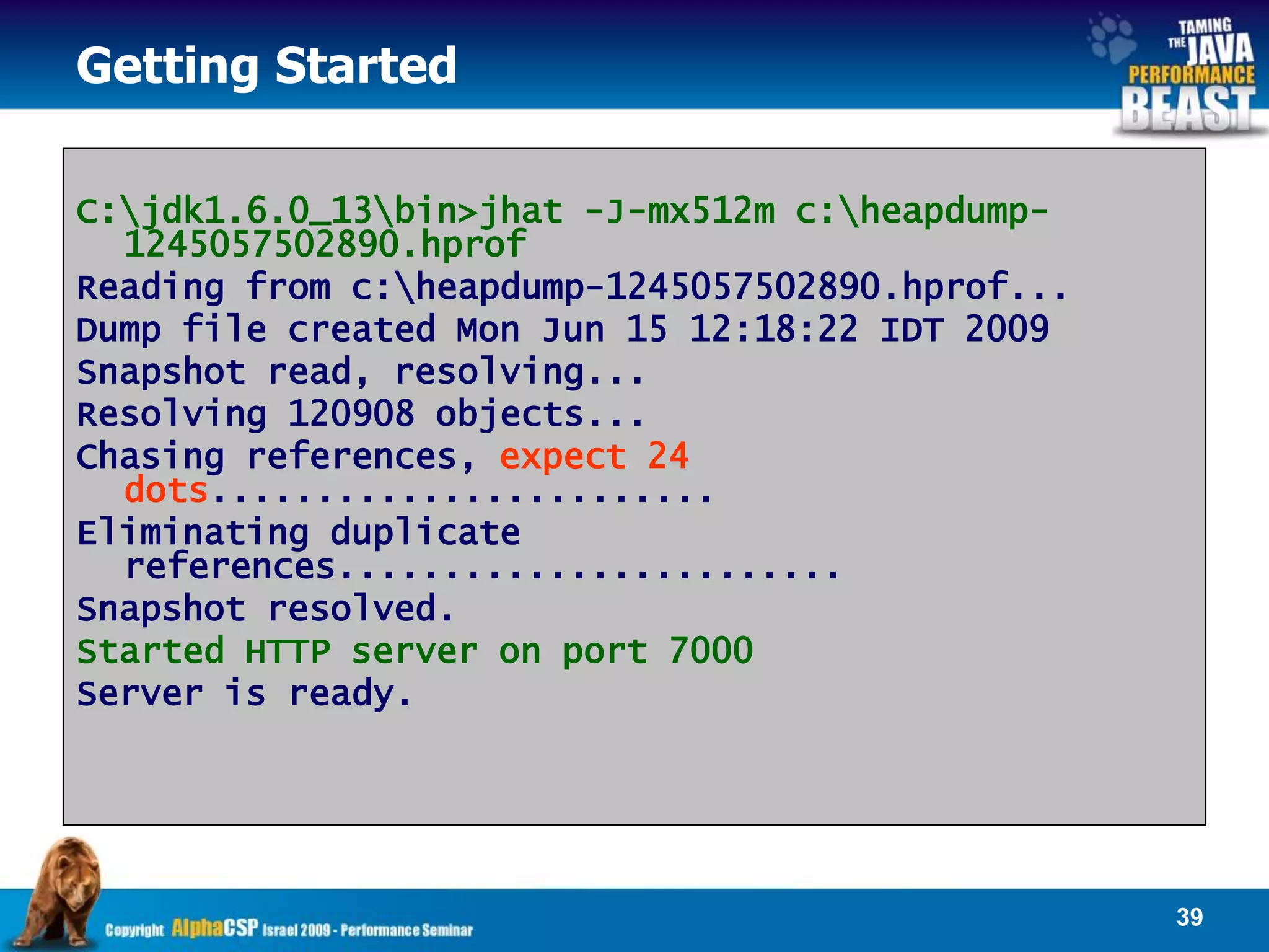 Getting Started

C:jdk1.6.0_13bin>jhat -J-mx512m c:heapdump-
  1245057502890.hprof
Reading from c:heapdump-1245057502890.hprof...
Dump file created Mon Jun 15 12:18:22 IDT 2009
Snapshot read, resolving...
Resolving 120908 objects...
Chasing references, expect 24
  dots........................
Eliminating duplicate
  references........................
Snapshot resolved.
Started HTTP server on port 7000
Server is ready.




                                                  39
 