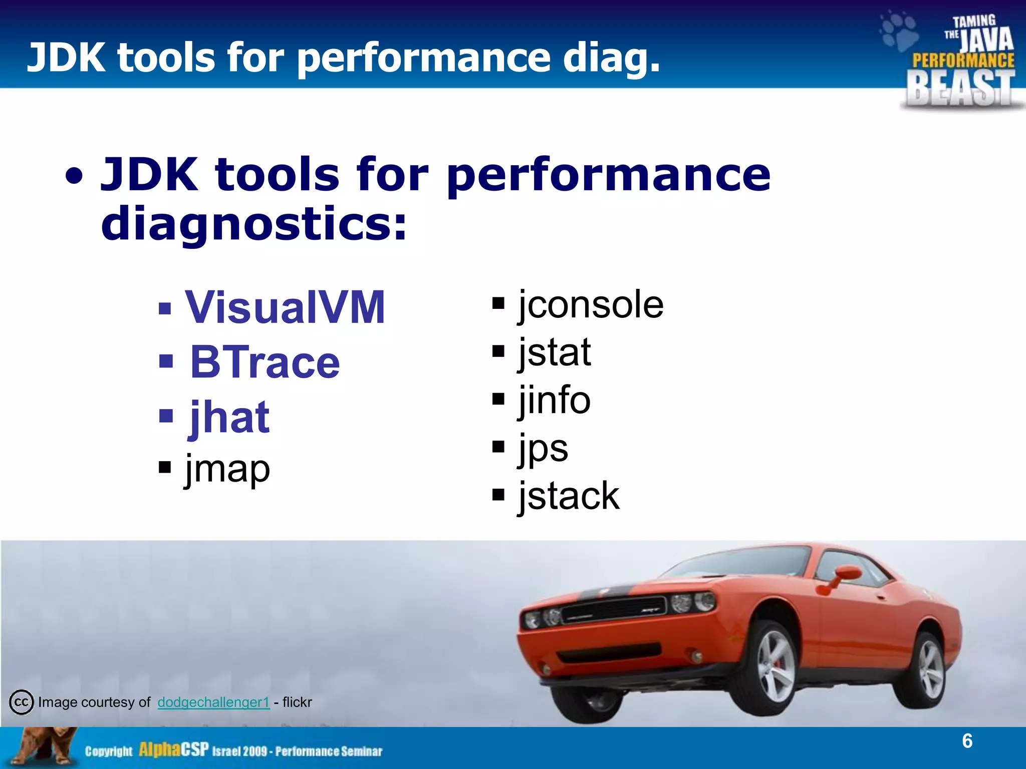 JDK tools for performance diag.

   • JDK tools for performance
     diagnostics:
                   VisualVM                   jconsole
                   BTrace                     jstat
                   jhat                       jinfo
                                               jps
                   jmap
                                               jstack



Image courtesy of dodgechallenger1 - flickr

                                                           6
 