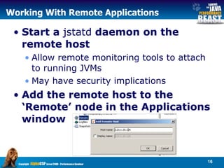 Working With Remote Applications Start a  jstatd  daemon on the remote host Allow remote monitoring tools to attach to running JVMs May have security implications Add the remote host to the ‘Remote’ node in the Applications window  