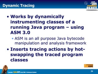 Dynamic Tracing Works by dynamically instrumenting classes of a running Java program – using ASM 3.0 ASM is an all purpose Java bytecode manipulation and analysis framework Inserts tracing actions by hot-swapping the traced program classes 