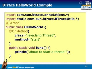 BTrace HelloWorld Example import  com.sun.btrace.annotations.*;  import  static com.sun.btrace.BTraceUtils.*; @BTrace   public class  HelloWorld { @OnMethod (  clazz= "java.lang.Thread" ,  method= "start"   )  public static void  func() { println( "about to start a thread!" );  }  }  