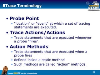 BTrace Terminology Probe Point "location" or "event" at which a set of tracing statements are executed.  Trace Actions/Actions Trace statements that are executed whenever a probe "fires".  Action Methods Trace statements that are executed when a probe fires  defined inside a static method Such methods are called "action" methods. 