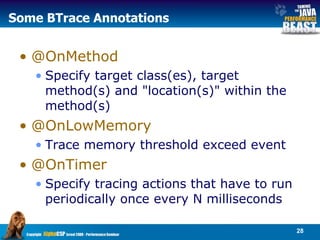 Some BTrace Annotations @OnMethod Specify target class(es), target method(s) and "location(s)" within the method(s)  @OnLowMemory Trace memory threshold exceed event @OnTimer Specify tracing actions that have to run periodically once every N milliseconds  