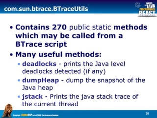 com . sun . btrace . BTraceUtils  Contains 270  public static  methods which may be called from a BTrace script  Many useful methods: deadlocks  - prints the Java level deadlocks detected (if any) dumpHeap  - dump the snapshot of the Java heap jstack  - Prints the java stack trace of the current thread 