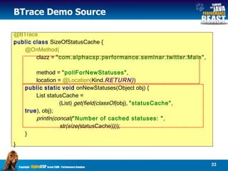 BTrace Demo Source @BTrace public   class  SizeOfStatusCache {  @OnMethod(   clazz =  "com.alphacsp.performance.seminar.twitter.Main" ,  method =  "pollForNewStatuses" ,  location =  @Location( Kind. RETURN) )  public   static   void  onNewStatuses(Object obj) {  List statusCache =  (List)  get(field(classOf( obj),  "statusCache" ,  true ), obj);  println(concat( "Number of cached statuses: " , str(size( statusCache))));  } }   