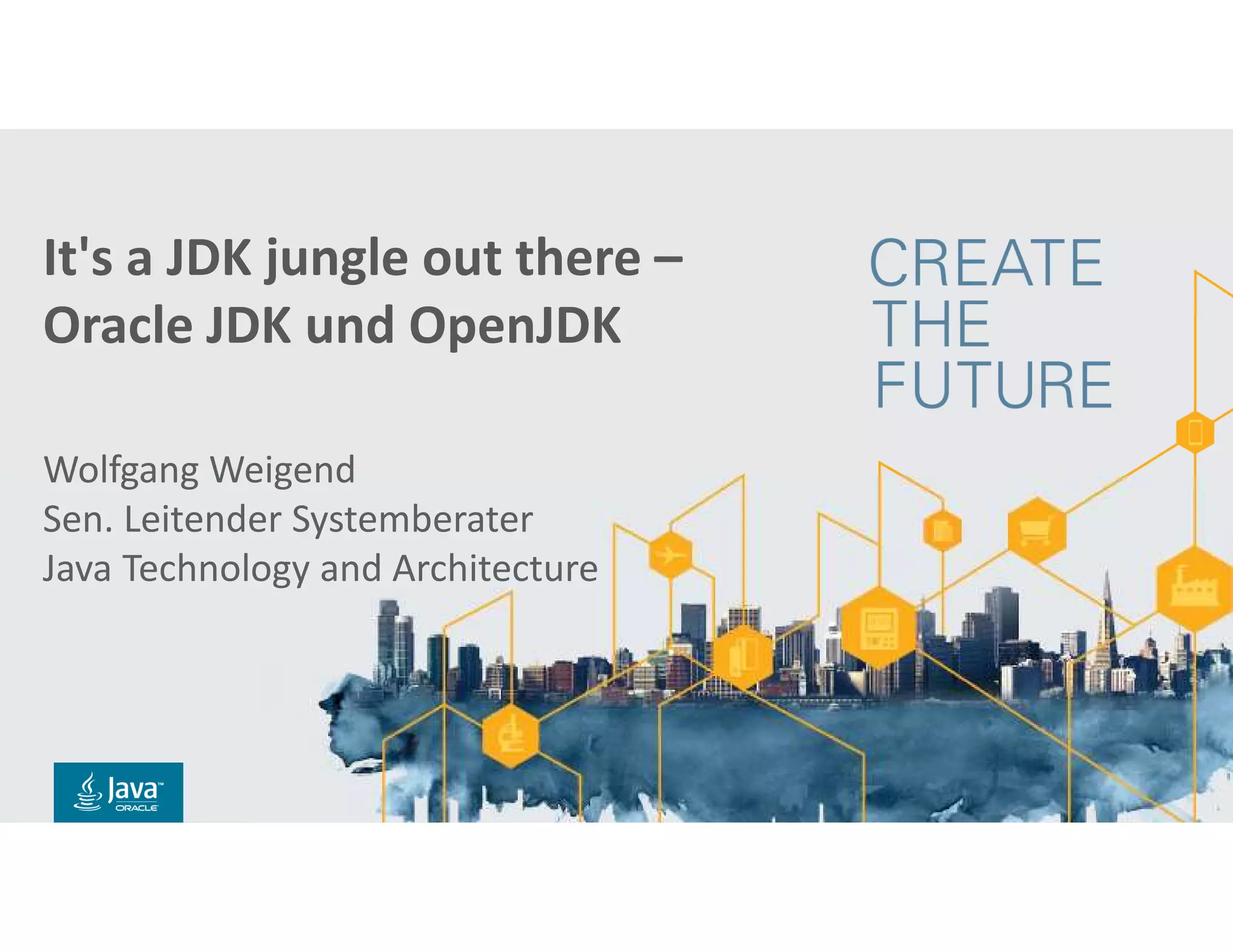 Copyright © 2018, Oracle and/or its affiliates. All rights reserved. |
Title Slide with
Java FY15 Theme
Subtitle
Presenter’s Name
Presenter’s Title
Organization, Division or Business Unit
Month 00, 2014
Note: The speaker notes for this slide
include detailed instructions on how to reuse
this Title Slide in another presentation.
Tip! Remember to remove this text box.
Copyright © 2014, Oracle and/or its affiliates. All rights reserved.
It's a JDK jungle out there –
Oracle JDK und OpenJDK
Wolfgang Weigend
Sen. Leitender Systemberater
Java Technology and Architecture
 