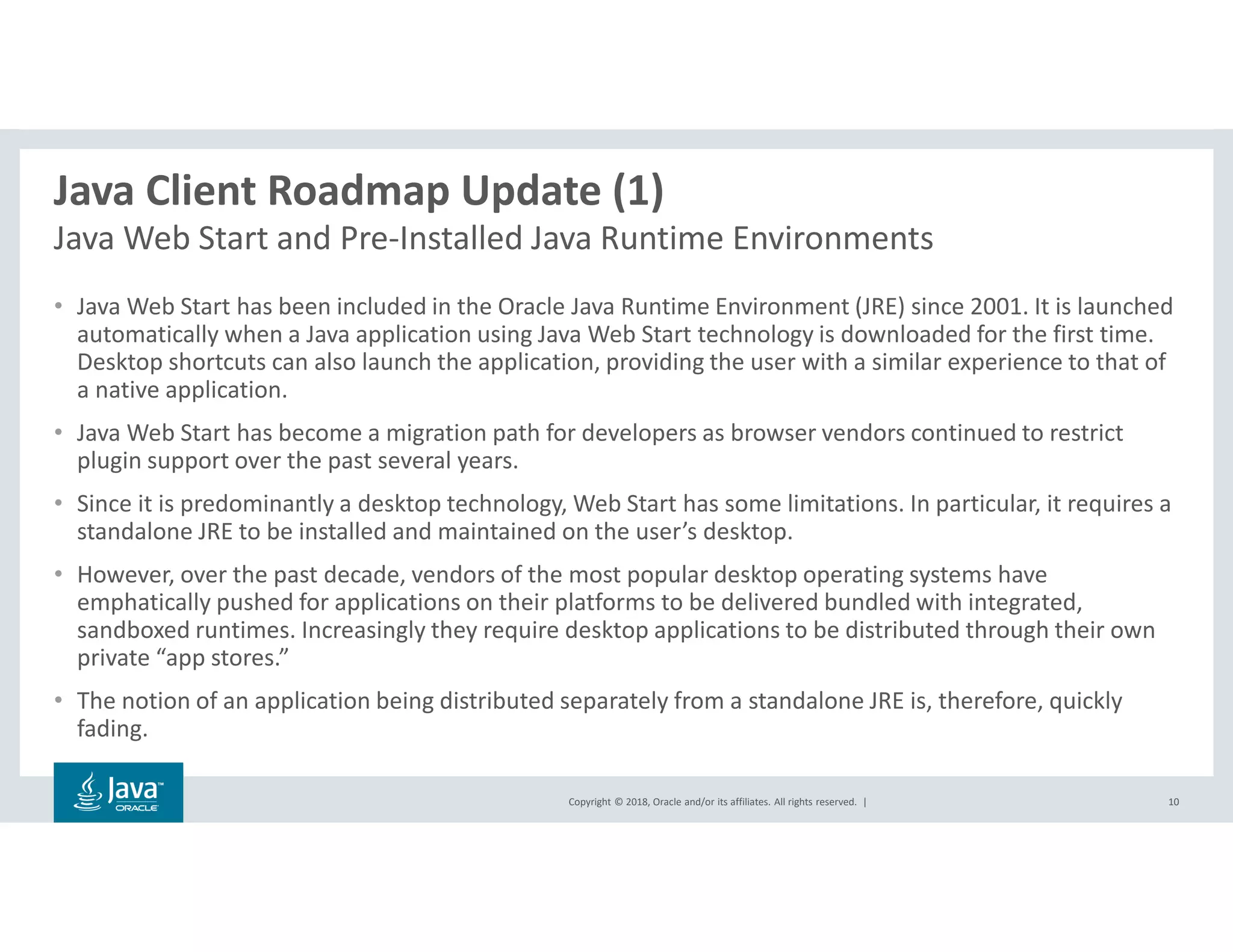Copyright © 2018, Oracle and/or its affiliates. All rights reserved. |
Java Client Roadmap Update (1)
Java Web Start and Pre-Installed Java Runtime Environments
10
• Java Web Start has been included in the Oracle Java Runtime Environment (JRE) since 2001. It is launched
automatically when a Java application using Java Web Start technology is downloaded for the first time.
Desktop shortcuts can also launch the application, providing the user with a similar experience to that of
a native application.
• Java Web Start has become a migration path for developers as browser vendors continued to restrict
plugin support over the past several years.
• Since it is predominantly a desktop technology, Web Start has some limitations. In particular, it requires a
standalone JRE to be installed and maintained on the user’s desktop.
• However, over the past decade, vendors of the most popular desktop operating systems have
emphatically pushed for applications on their platforms to be delivered bundled with integrated,
sandboxed runtimes. Increasingly they require desktop applications to be distributed through their own
private “app stores.”
• The notion of an application being distributed separately from a standalone JRE is, therefore, quickly
fading.
 