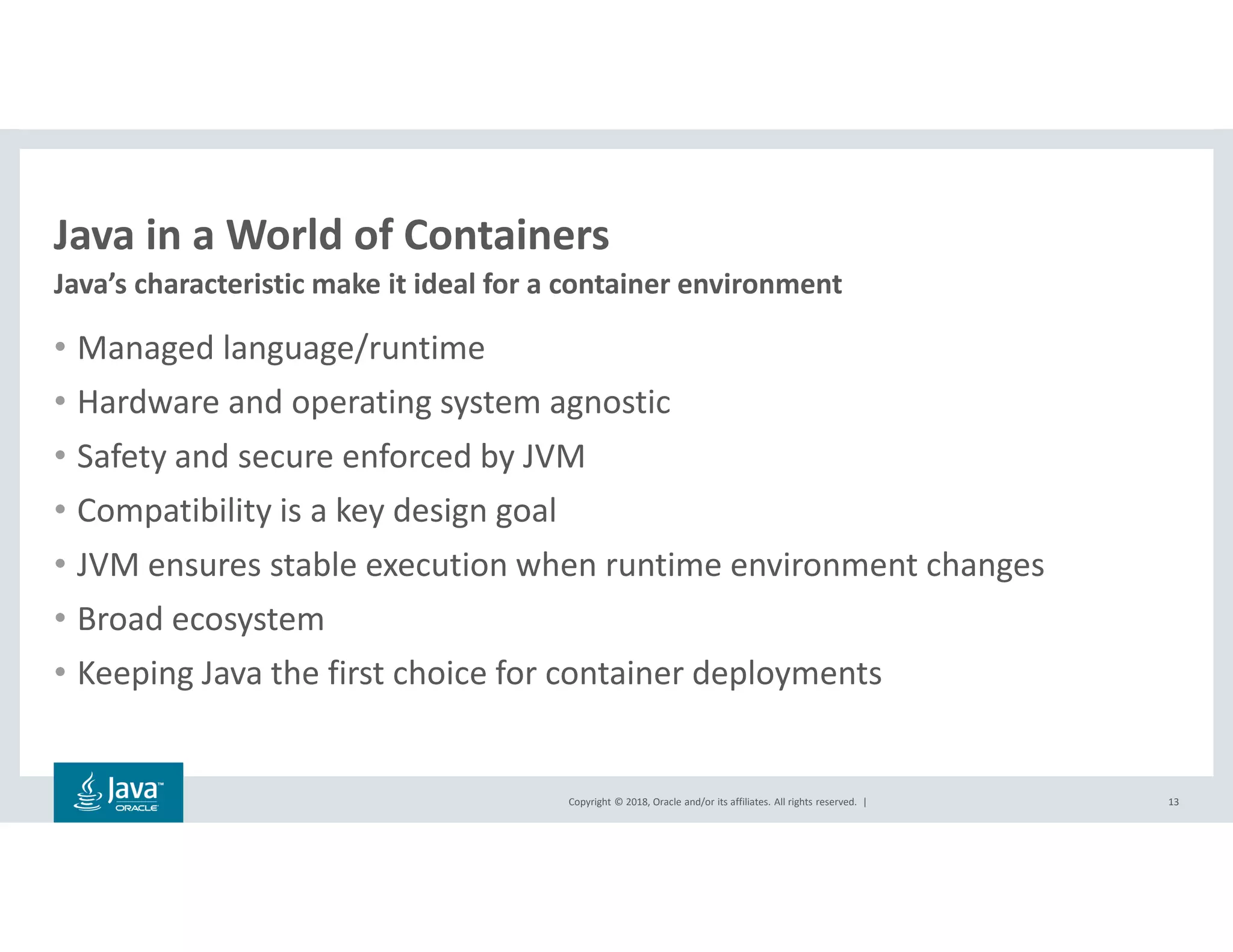 Copyright © 2018, Oracle and/or its affiliates. All rights reserved. |
Java in a World of Containers
Java’s characteristic make it ideal for a container environment
13
• Managed language/runtime
• Hardware and operating system agnostic
• Safety and secure enforced by JVM
• Compatibility is a key design goal
• JVM ensures stable execution when runtime environment changes
• Broad ecosystem
• Keeping Java the first choice for container deployments
 