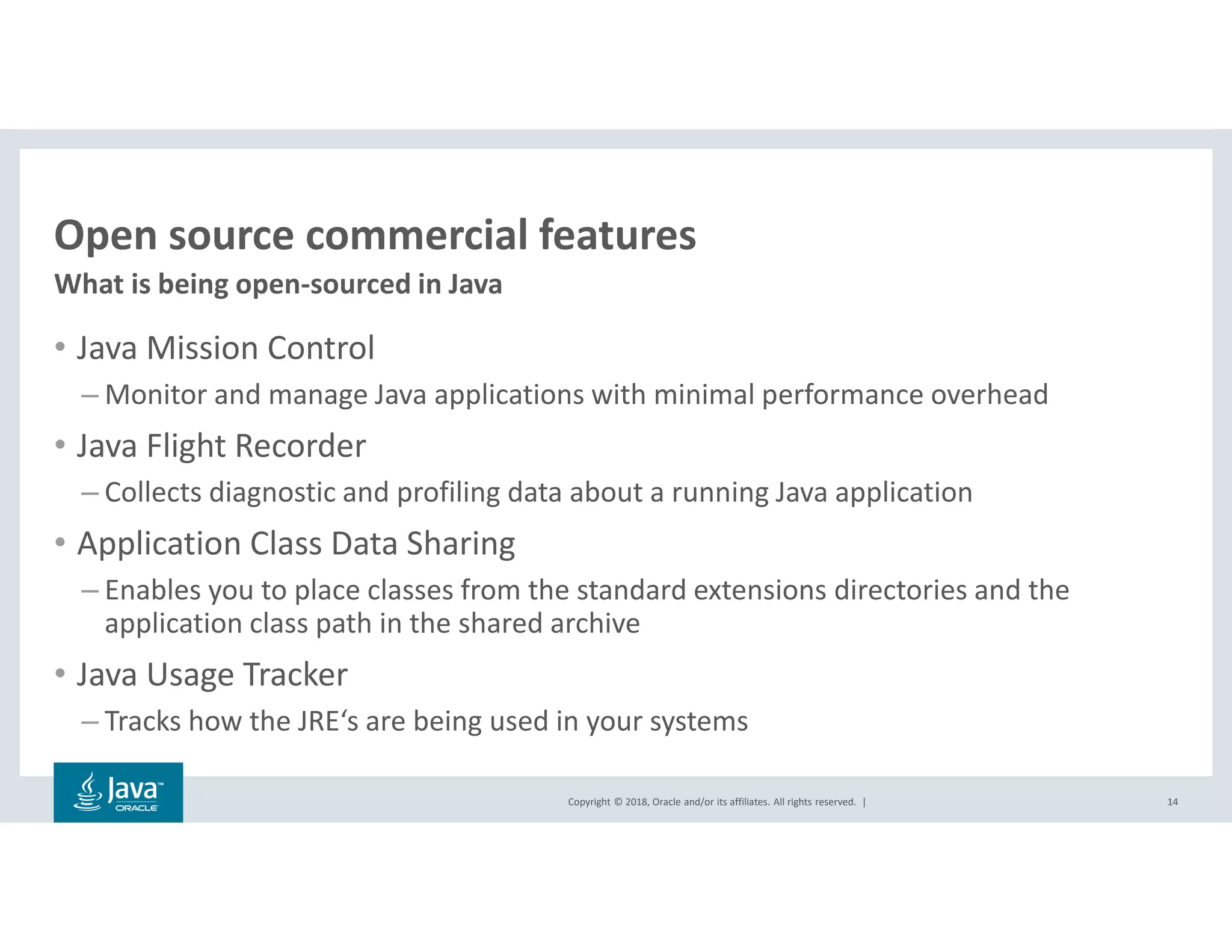 Copyright © 2018, Oracle and/or its affiliates. All rights reserved. |
Open source commercial features
What is being open-sourced in Java
14
• Java Mission Control
– Monitor and manage Java applications with minimal performance overhead
• Java Flight Recorder
– Collects diagnostic and profiling data about a running Java application
• Application Class Data Sharing
– Enables you to place classes from the standard extensions directories and the
application class path in the shared archive
• Java Usage Tracker
– Tracks how the JRE‘s are being used in your systems
 