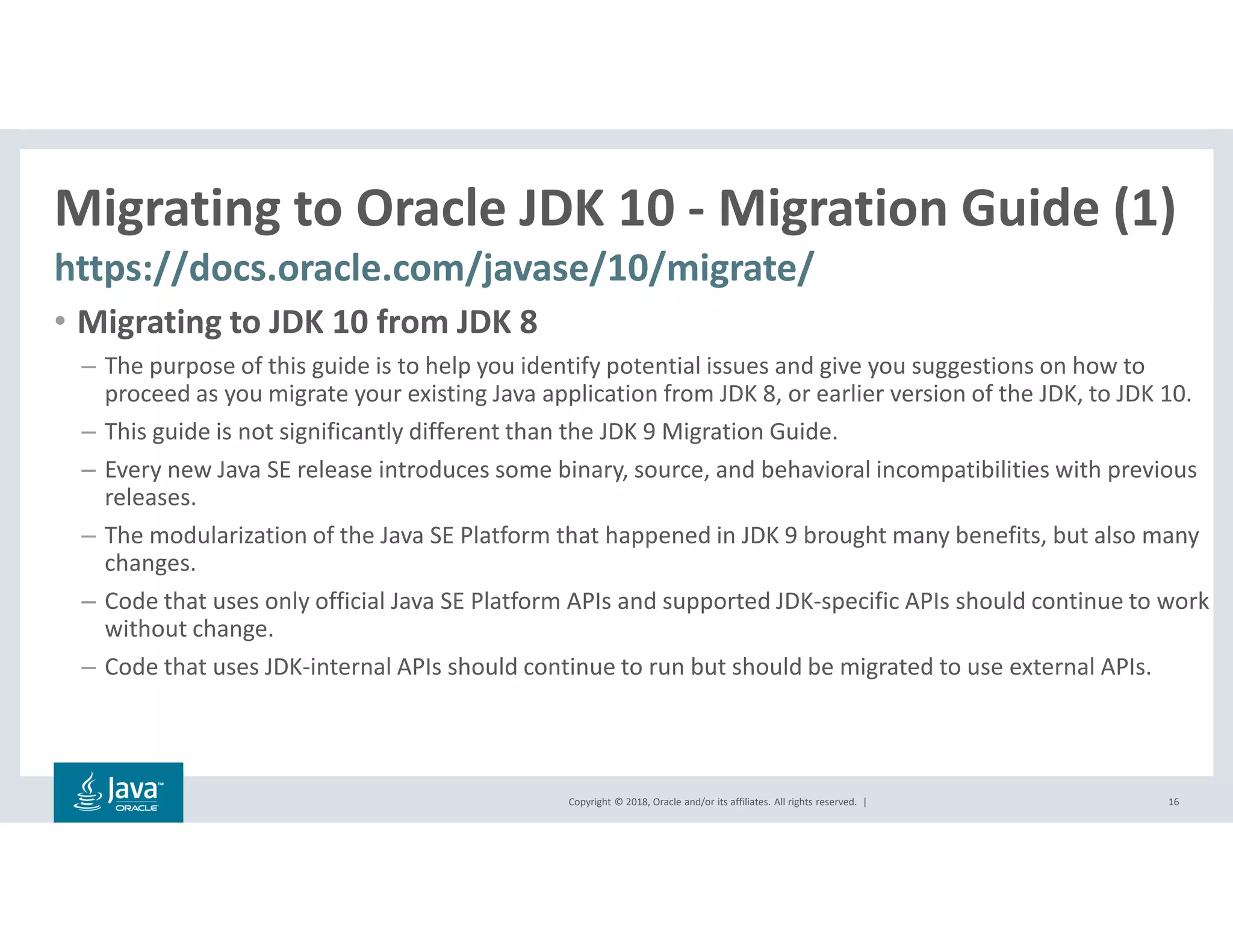 Copyright © 2018, Oracle and/or its affiliates. All rights reserved. |
Migrating to Oracle JDK 10 - Migration Guide (1)
https://docs.oracle.com/javase/10/migrate/
16
• Migrating to JDK 10 from JDK 8
– The purpose of this guide is to help you identify potential issues and give you suggestions on how to
proceed as you migrate your existing Java application from JDK 8, or earlier version of the JDK, to JDK 10.
– This guide is not significantly different than the JDK 9 Migration Guide.
– Every new Java SE release introduces some binary, source, and behavioral incompatibilities with previous
releases.
– The modularization of the Java SE Platform that happened in JDK 9 brought many benefits, but also many
changes.
– Code that uses only official Java SE Platform APIs and supported JDK-specific APIs should continue to work
without change.
– Code that uses JDK-internal APIs should continue to run but should be migrated to use external APIs.
 