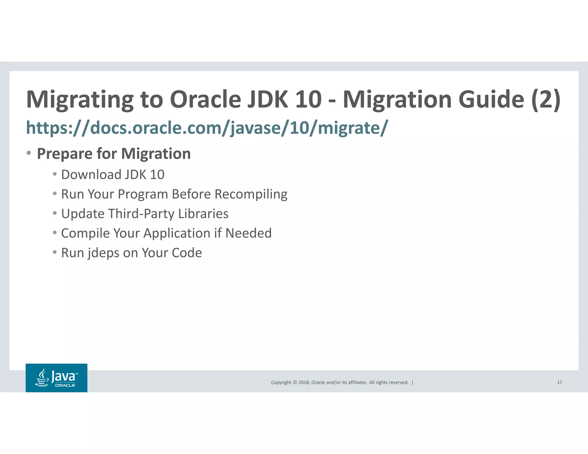 Copyright © 2018, Oracle and/or its affiliates. All rights reserved. |
Migrating to Oracle JDK 10 - Migration Guide (2)
https://docs.oracle.com/javase/10/migrate/
17
• Prepare for Migration
• Download JDK 10
• Run Your Program Before Recompiling
• Update Third-Party Libraries
• Compile Your Application if Needed
• Run jdeps on Your Code
 