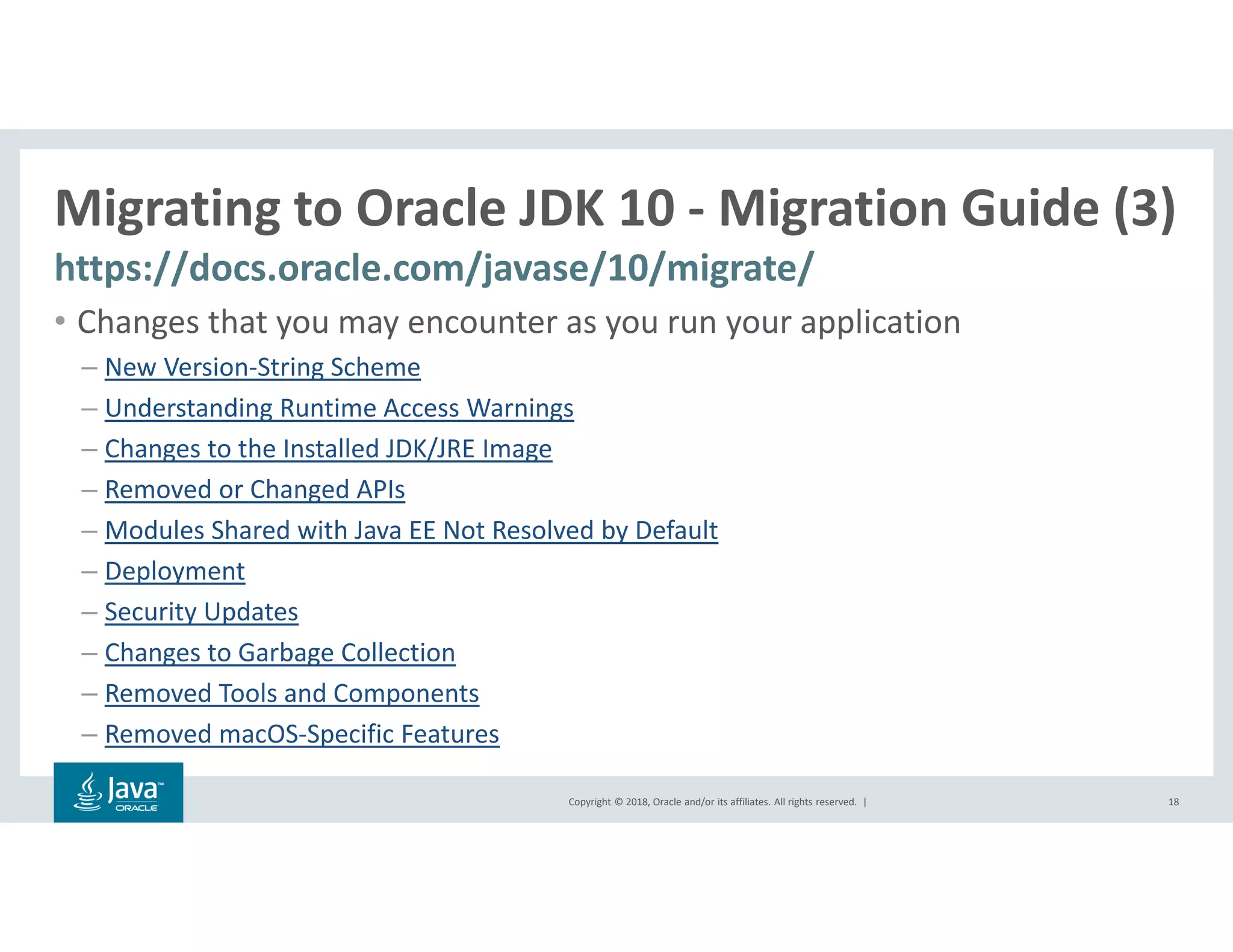 Copyright © 2018, Oracle and/or its affiliates. All rights reserved. |
Migrating to Oracle JDK 10 - Migration Guide (3)
https://docs.oracle.com/javase/10/migrate/
18
• Changes that you may encounter as you run your application
– New Version-String Scheme
– Understanding Runtime Access Warnings
– Changes to the Installed JDK/JRE Image
– Removed or Changed APIs
– Modules Shared with Java EE Not Resolved by Default
– Deployment
– Security Updates
– Changes to Garbage Collection
– Removed Tools and Components
– Removed macOS-Specific Features
 
