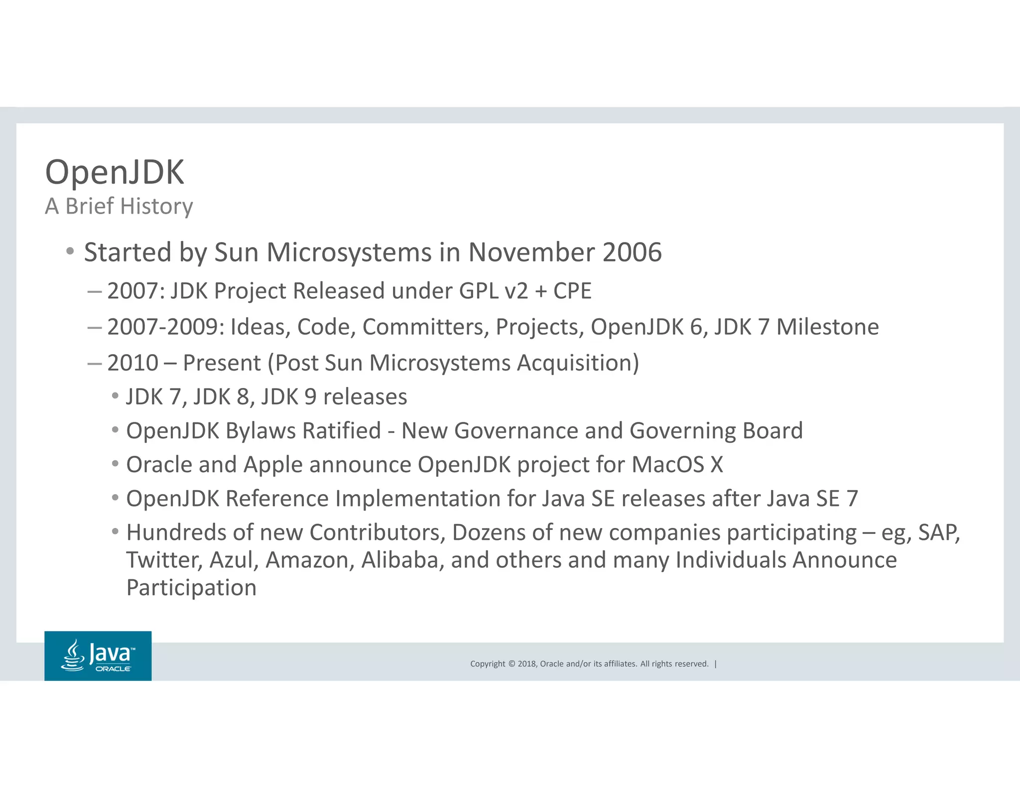 Copyright © 2018, Oracle and/or its affiliates. All rights reserved. |
OpenJDK
• Started by Sun Microsystems in November 2006
– 2007: JDK Project Released under GPL v2 + CPE
– 2007-2009: Ideas, Code, Committers, Projects, OpenJDK 6, JDK 7 Milestone
– 2010 – Present (Post Sun Microsystems Acquisition)
• JDK 7, JDK 8, JDK 9 releases
• OpenJDK Bylaws Ratified - New Governance and Governing Board
• Oracle and Apple announce OpenJDK project for MacOS X
• OpenJDK Reference Implementation for Java SE releases after Java SE 7
• Hundreds of new Contributors, Dozens of new companies participating – eg, SAP,
Twitter, Azul, Amazon, Alibaba, and others and many Individuals Announce
Participation
A Brief History
 