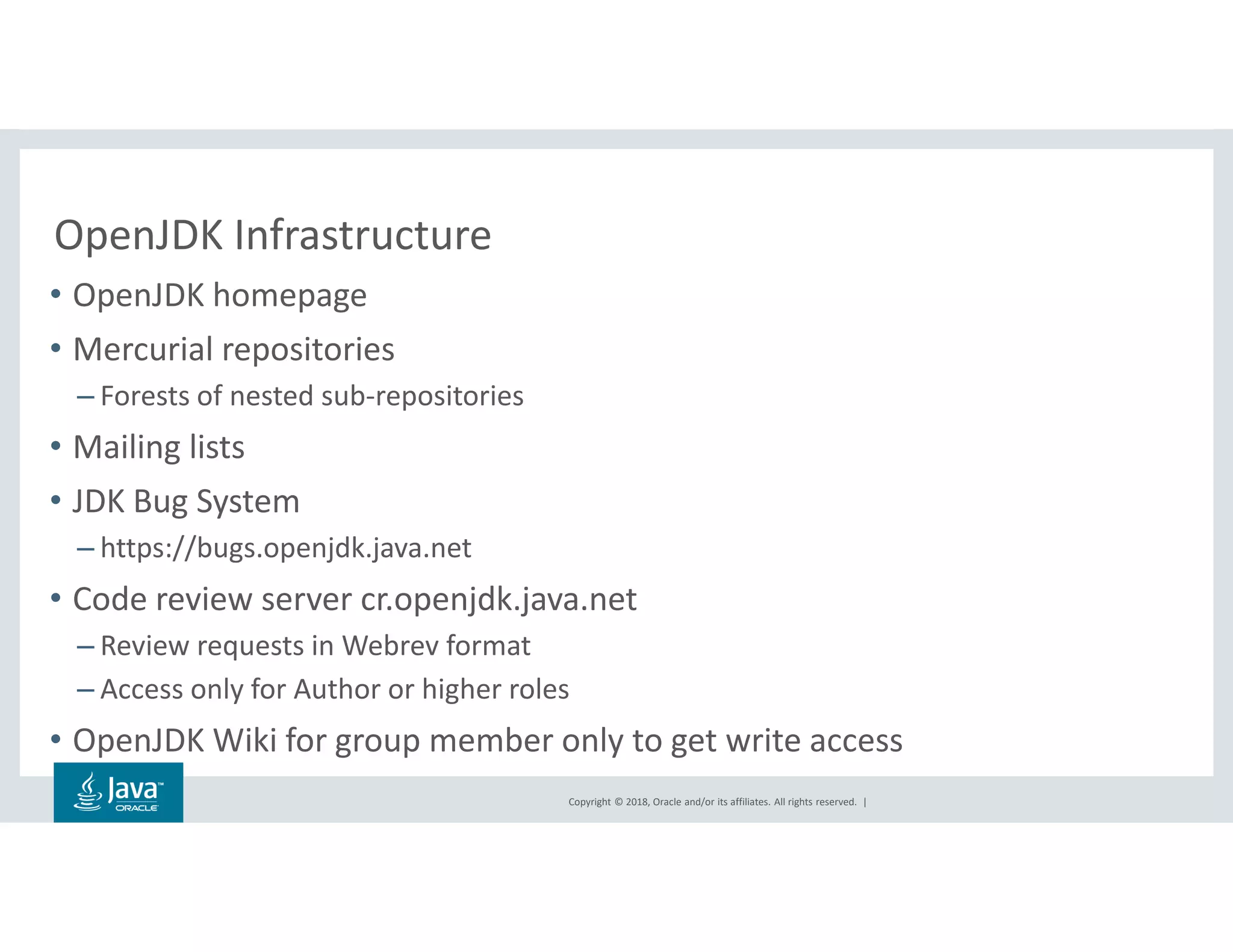 Copyright © 2018, Oracle and/or its affiliates. All rights reserved. |
OpenJDK Infrastructure
• OpenJDK homepage
• Mercurial repositories
– Forests of nested sub-repositories
• Mailing lists
• JDK Bug System
– https://bugs.openjdk.java.net
• Code review server cr.openjdk.java.net
– Review requests in Webrev format
– Access only for Author or higher roles
• OpenJDK Wiki for group member only to get write access
 