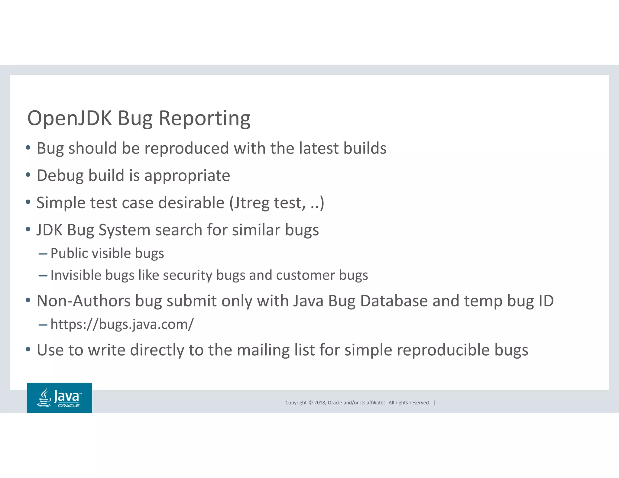 Copyright © 2018, Oracle and/or its affiliates. All rights reserved. |
OpenJDK Bug Reporting
• Bug should be reproduced with the latest builds
• Debug build is appropriate
• Simple test case desirable (Jtreg test, ..)
• JDK Bug System search for similar bugs
– Public visible bugs
– Invisible bugs like security bugs and customer bugs
• Non-Authors bug submit only with Java Bug Database and temp bug ID
– https://bugs.java.com/
• Use to write directly to the mailing list for simple reproducible bugs
 